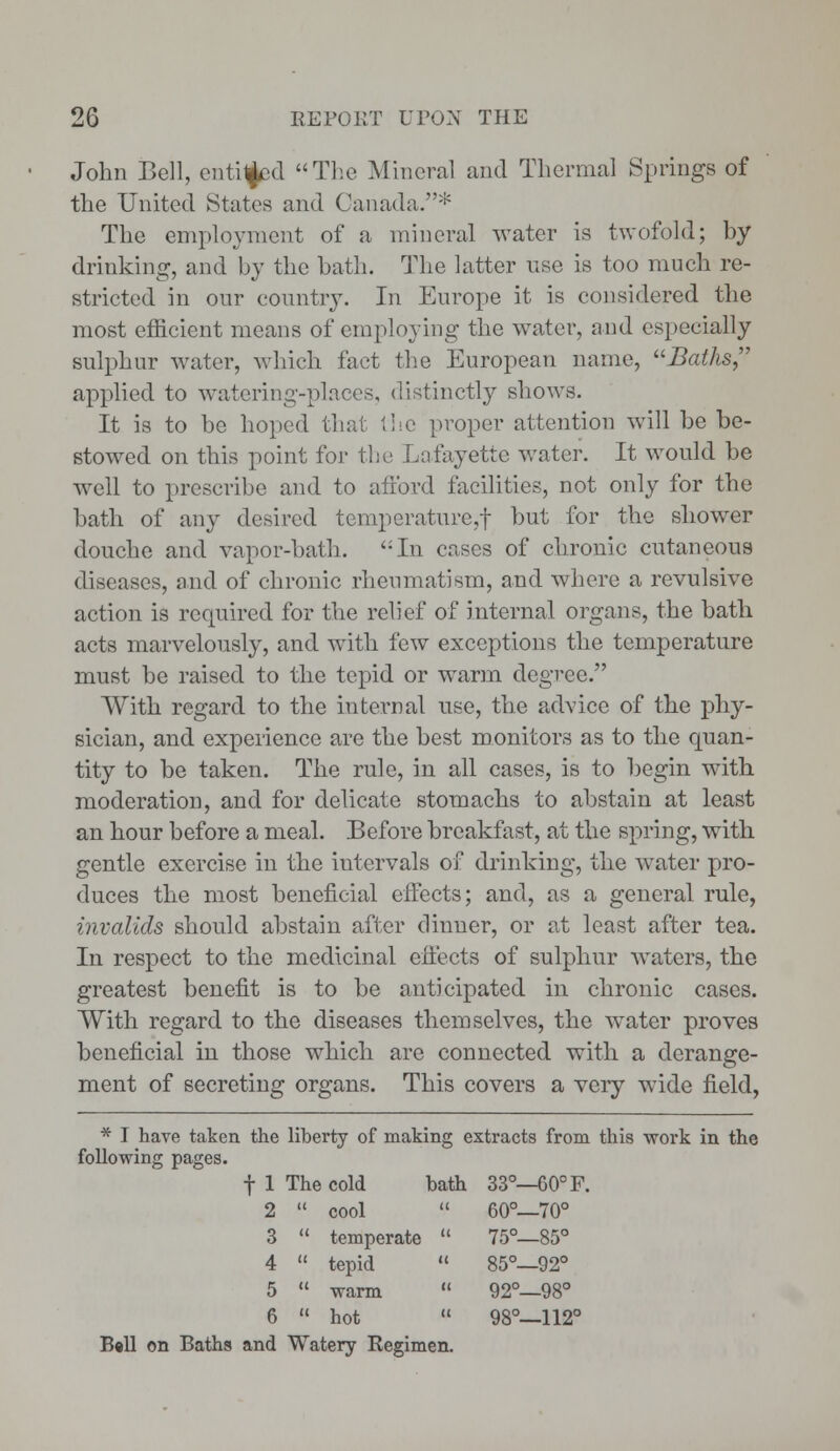 John Bell, enticed The Mineral and Thermal Springs of the United States and Canada.* The employment of a mineral water is twofold; by drinking, and by the bath. The latter use is too much re- stricted in our country. In Europe it is considered the most efficient means of employing the water, and especially sulphur water, winch fact the European name, Baths applied to watering-places, distinctly shows. It is to be hoped that the proper attention will be be- stowed on this point for the Lafayette water. It would be well to prescribe and to afford facilities, not only for the bath of any desired temperature,f but for the shower douche and vapor-bath. In cases of chronic cutaneous diseases, and of chronic rheumatism, and where a revulsive action is required for the relief of internal organs, the bath acts marvelously, and with few exceptions the temperature must be raised to the tepid or warm degree. With regard to the internal use, the advice of the phy- sician, and experience are the best monitors as to the quan- tity to be taken. The rule, in all cases, is to begin with moderation, and for delicate stomachs to abstain at least an hour before a meal. Before breakfast, at the spring, with gentle exercise in the intervals of drinking, the water pro- duces the most beneficial effects; and, as a general rule, invalids should abstain after dinner, or at least after tea. In respect to the medicinal effects of sulphur waters, the greatest benefit is to be anticipated in chronic cases. With regard to the diseases themselves, the water proves beneficial in those which are connected with a derange- ment of secreting organs. This covers a very wide field, * I have taken the liberty of making extracts from this work in the following pages. f 1 The cold bath 33°—60° F. 2  cool  60°—70° 3  temperate  75°—85° 4  tepid  85°—92° 5  warm  92°—98° 6  hot  98°—112° Ball on Baths and Watery Regimen.