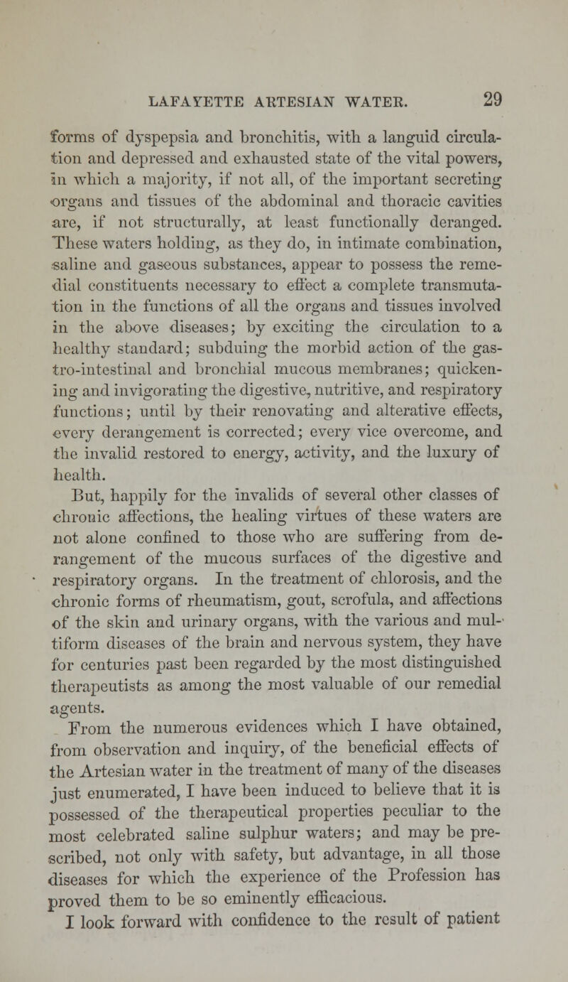 forms of dyspepsia and bronchitis, with a languid circula- tion and depressed and exhausted state of the vital powers, in which a majority, if not all, of the important secreting organs and tissues of the abdominal and thoracic cavities are, if not structurally, at least functionally deranged. These waters holding, as they do, in intimate combination, saline and gaseous substances, appear to possess the reme- dial constituents necessary to effect a complete transmuta- tion in the functions of all the organs and tissues involved in the above diseases; by exciting the circulation to a healthy standard; subduing the morbid action of the gas- trointestinal and bronchial mucous membranes; quicken- ing and invigorating the digestive, nutritive, and respiratory functions; until by their renovating and alterative effects, every derangement is corrected; every vice overcome, and the invalid restored to energy, activity, and the luxury of health. But, happily for the invalids of several other classes of chronic affections, the healing virtues of these waters are not alone confined to those who are suffering from de- rangement of the mucous surfaces of the digestive and respiratory organs. In the treatment of chlorosis, and the chronic forms of rheumatism, gout, scrofula, and affections of the skin and urinary organs, with the various and mul- tiform diseases of the brain and nervous system, they have for centuries past been regarded by the most distinguished therapeutists as among the most valuable of our remedial agents. From the numerous evidences which I have obtained, from observation and inquiry, of the beneficial effects of the Artesian water in the treatment of many of the diseases just enumerated, I have been induced to believe that it is possessed of the therapeutical properties peculiar to the most celebrated saline sulphur waters; and may be pre- scribed, not only with safety, but advantage, in all those diseases for which the experience of the Profession has proved them to be so eminently efficacious. I look forward with confidence to the result of patient