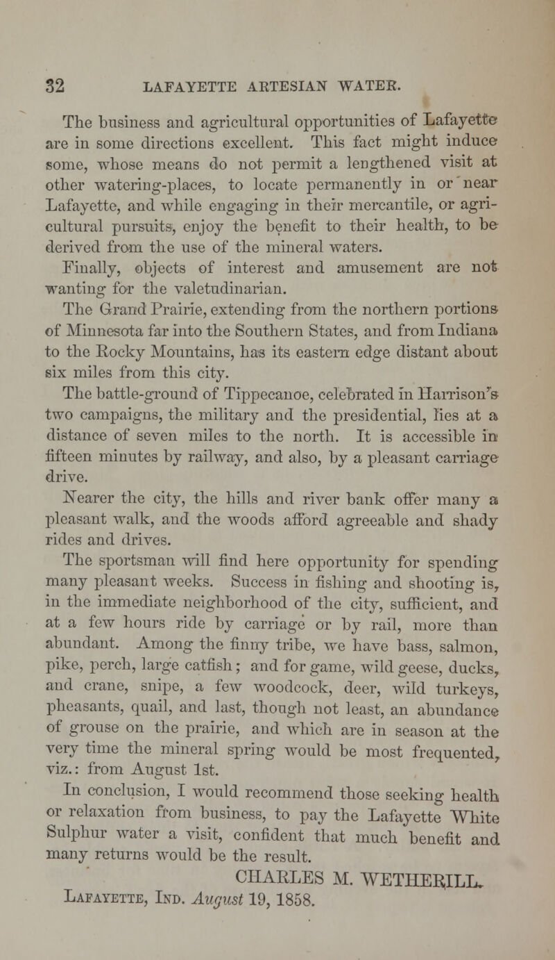 The business and agricultural opportunities of Lafayette are in some directions excellent. This fact might induce some, whose means do not permit a lengthened visit at other watering-places, to locate permanently in or near Lafayette, and while engaging in their mercantile, or agri- cultural pursuits, enjoy the benefit to their health, to be derived from the use of the mineral waters. Finally, objects of interest and amusement are not wanting for the valetudinarian. The Grand Prairie, extending from the northern portions of Minnesota far into the Southern States, and from Indiana to the Rocky Mountains, has its eastern edge distant about six miles from this city. The battle-ground of Tippecanoe, celebrated in Harrisonys- two campaigns, the military and the presidential, lies at a distance of seven miles to the north. It is accessible in fifteen minutes by railway, and also, by a pleasant carriage drive. Nearer the city, the hills and river bank offer many a pleasant walk, and the woods afford agreeable and shady rides and drives. The sportsman will find here opportunity for spending many pleasant weeks. Success in fishing and shooting is, in the immediate neighborhood of the city, sufficient, and at a few hours ride by carriage or by rail, more than abundant. Among the finny tribe, we have bass, salmon, pike, perch, large catfish; and for game, wild geese, ducks, and crane, snipe, a few woodcock, deer, wild turkeys, pheasants, quail, and last, though not least, an abundance of grouse on the prairie, and which are in season at the very time the mineral spring would be most frequented, viz.: from August 1st. In conclusion, I would recommend those seeking health or relaxation from business, to pay the Lafayette White Sulphur water a visit, confident that much benefit and many returns would be the result. CHARLES M. WETHEItfLL. Lafayette, Ind. August 19,1858.