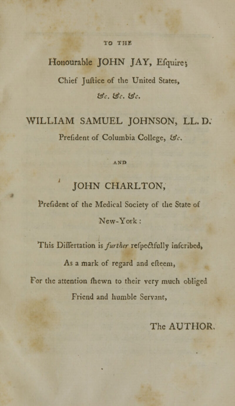 TO THE Honourable JOHN JAY, Efquirej Chief Juftice of the United States, &c. &c. &c. WILLIAM SAMUEL JOHNSON, LL. D. Prefident of Columbia College, &V. JOHN CHARLTON, Prefident of the Medical Society of the State of New-York: This Diflertation is further refpectfully infcribed> As a mark of regard and efteeni, For the attention fhewn to their very much obliged Friend and humble Servant, The AUTHOR.