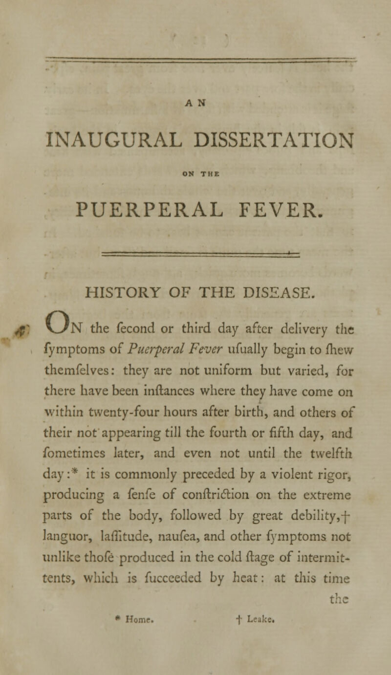 A N INAUGURAL DISSERTATION PUERPERAL FEVER. HISTORY OF THE DISEASE. $: v_/N the fecond or third day after delivery the fymptoms of Puerperal Fever ufually begin to mew themfelves: they are not uniform but varied, for there have been inftances where they have come on within twenty-four hours after birth, and others of their not appearing till the fourth or fifth day, and fometimes later, and even not until the twelfth day:* it is commonly preceded by a violent rigor, producing a fenfe of conftriction on the extreme parts of the body, followed by great debility,-j- languor, latitude, naufea, and other fymptoms not unlike thofe produced in the cold ftage of intermit- tents, which is fucceeded by heat: at this time the # Home. f Leake.