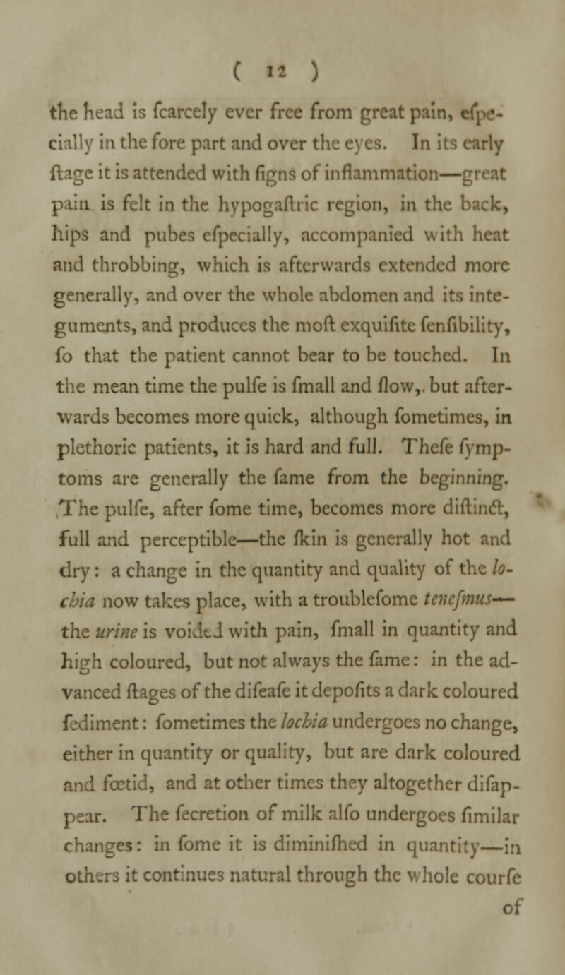 the head is fcarcely ever free from great pain, espe- cially in the fore part and over the eyes. In its early ftage it is attended with figns of inflammation—great pain is felt in the hypogastric region, in the back, hips and pubes cfpecially, accompanied with heat and throbbing, which is afterwards extended more generally, and over the whole abdomen and its inte- guments, and produces the moft exquifite fenfibility, fo that the patient cannot bear to be touched. In the mean time the pulfe is fmall and flow,, but after- wards becomes more quick, although fometimes, in plethoric patients, it is hard and full. Thefe fymp- toms are generally the fame from the beginning. The pulfe, after fome time, becomes more diftinct, full and perceptible—the fkin is generally hot and dry: a change in the quantity and quality of the lo- chia now takes place, with a troublefome tenefmus— the urine is voided with pain, fmall in quantity and high coloured, but not always the fame: in the ad- vanced ftages of the difeafe it depofits a dark coloured fediment: fometimes the lochia undergoes no change, either in quantity or quality, but are dark coloured and fcetid, and at other times they altogether difap- pear. The fecretion of milk alfo undergoes fimilar changes: in fome it is diminifhed in quantity—in others it continues natural through the whole courfe of