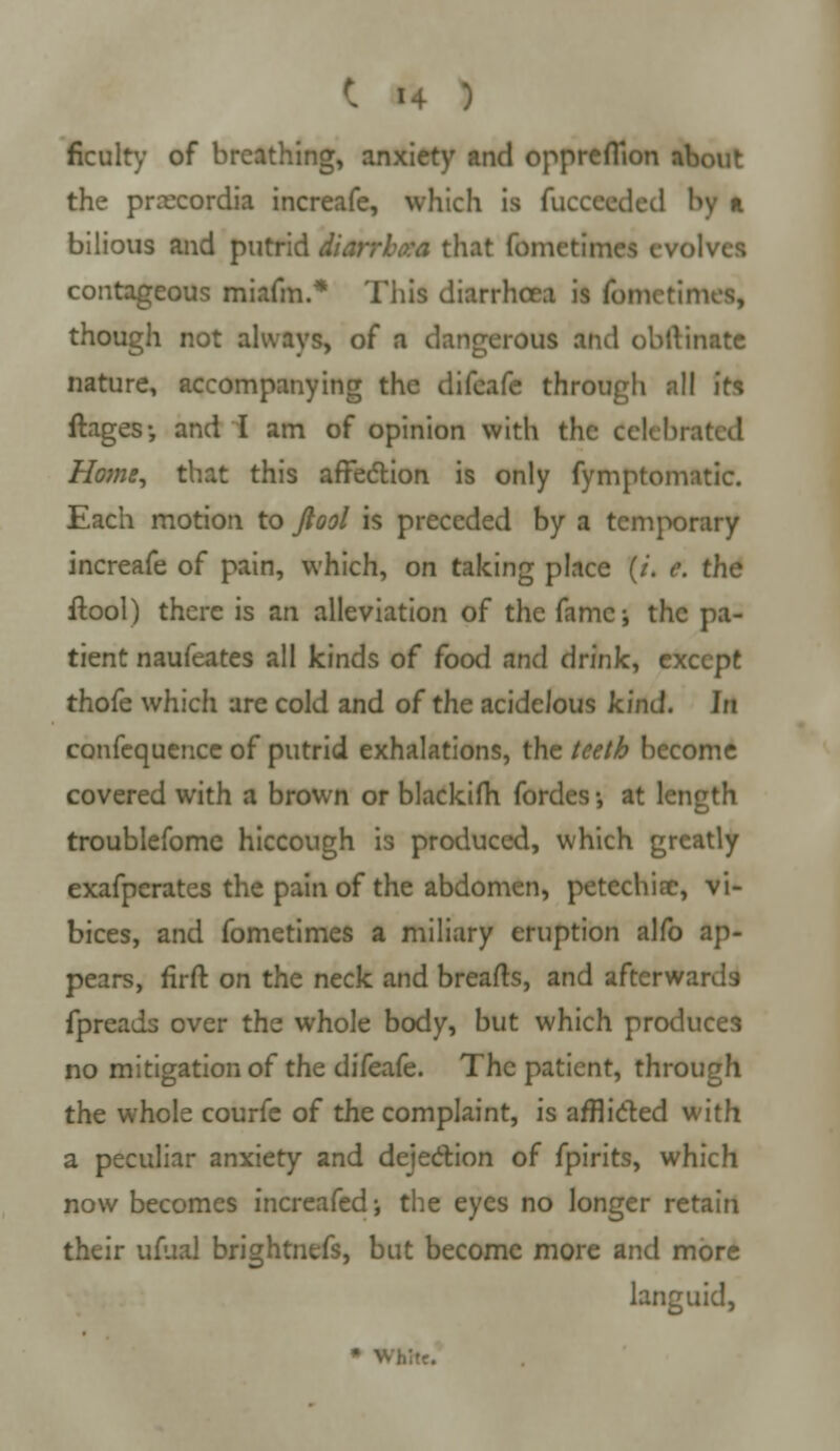 ficulty of breathing, anxiety and opprefTion about the prrecordia increafe, which is fucceeded by * bilious and putrid Hanbo* that fometimes evolves contageous miafm.* This diarrhoea is fometimes, though not always, of a dangerous and obftinate nature, accompanying the difeafe through all its ftages; and I am of opinion with the Celebrated Home, that this affection is only fympromatic. Each motion to ftool is preceded by a temporary increafe of pain, which, on taking place (/. e. the ftool) there is an alleviation of the fame; the pa- tient naufeates all kinds of food and drink, except thofe which are cold and of the acidelous kind, hi confequence of putrid exhalations, the teeth become covered with a brown or blackifh fordes •, at length troublefome hiccough is produced, which greatly exafperates the pain of the abdomen, petechiac, vi- bices, and fometimes a miliary eruption alfo ap- pears, firft on the neck and breafts, and afterwards fpreads over the whole body, but which produces no mitigation of the difeafe. The patient, through the whole courfe of the complaint, is afflicted with a peculiar anxiety and dejection of fpirits, which now becomes increafed; the eyes no longer retain their ufuaJ brightnefs, but become more and more languid, • White.