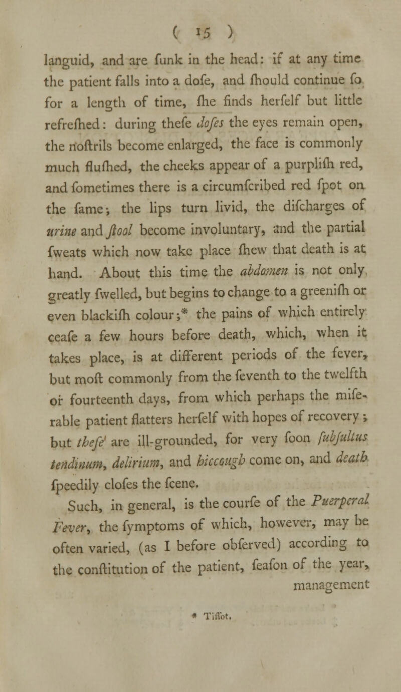 languid, and are funk in the head: if at any time the patient falls into a dofe, and mould continue fo for a length of time, fhe finds herfelf but little refrefhed: during thefe Jofes the eyes remain open, the rtoftrils become enlarged, the face is commonly much flumed, the cheeks appear of a purplifh red, and fometimes there is a circumfcribed red fpot on the fame-, the lips turn livid, the difcharges of urine and Jiool become involuntary, and the partial fweats which now take place fhew that death is at hand. About this time the abdomen is not only greatly fwelled, but begins to change to a greenifh or even blackifh colour ;* the pains of which entirely ceafe a few hours before death, which, when it takes place, is at different periods of the fever, but mod commonly from the feventh to the twelfth or fourteenth days, from which perhaps the mife- rable patient flatters herfelf with hopes of recovery ; but thefe' are ill-grounded, for very foon fubjulius tendinum, delirium, and hiccough come on, and death fpeedily clofes the fcene. Such, in general, is the courfe of the Puerperal Fever, the fymptoms of which, however, may be often varied, (as I before obferved) according to the conftitution of the patient, feafon of the year, management * Tiffot.