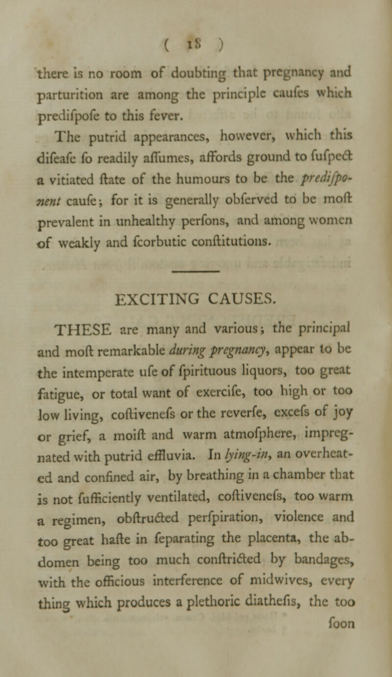 there is no room of doubting that pregnancy and parturition are among the principle caufes which predifpofe to this fever. The putrid appearances, however, which this difeafe fo readily aflumes, affords ground to fufpeel a vitiated ftate of the humours to be the predifpo- nent caufe; for it is generally obferved to be moft prevalent in unhealthy perfons, and among women of weakly and fcorbutic conftitutions. EXCITING CAUSES. THESE are many and various; the principal and moft remarkable during pregnancy, appear to be the intemperate ufe of fpirituous liquors, too great fatigue, or total want of exercife, too high or too low living, coflivenefs or the reverfe, excefs of joy or grief, a moift and warm atmofphcre, impreg- nated with putrid effluvia. In lying-in, an overheat- ed and confined air, by breathing in a chamber that is not fufficiently ventilated, coftivenefs, too warm a regimen, obftructed perfpiration, violence and too great hafte in feparating the placenta, the ab- domen being too much conftridled by bandages, with the officious interference of midwives, every thing which produces a plethoric diathefis, the too foon