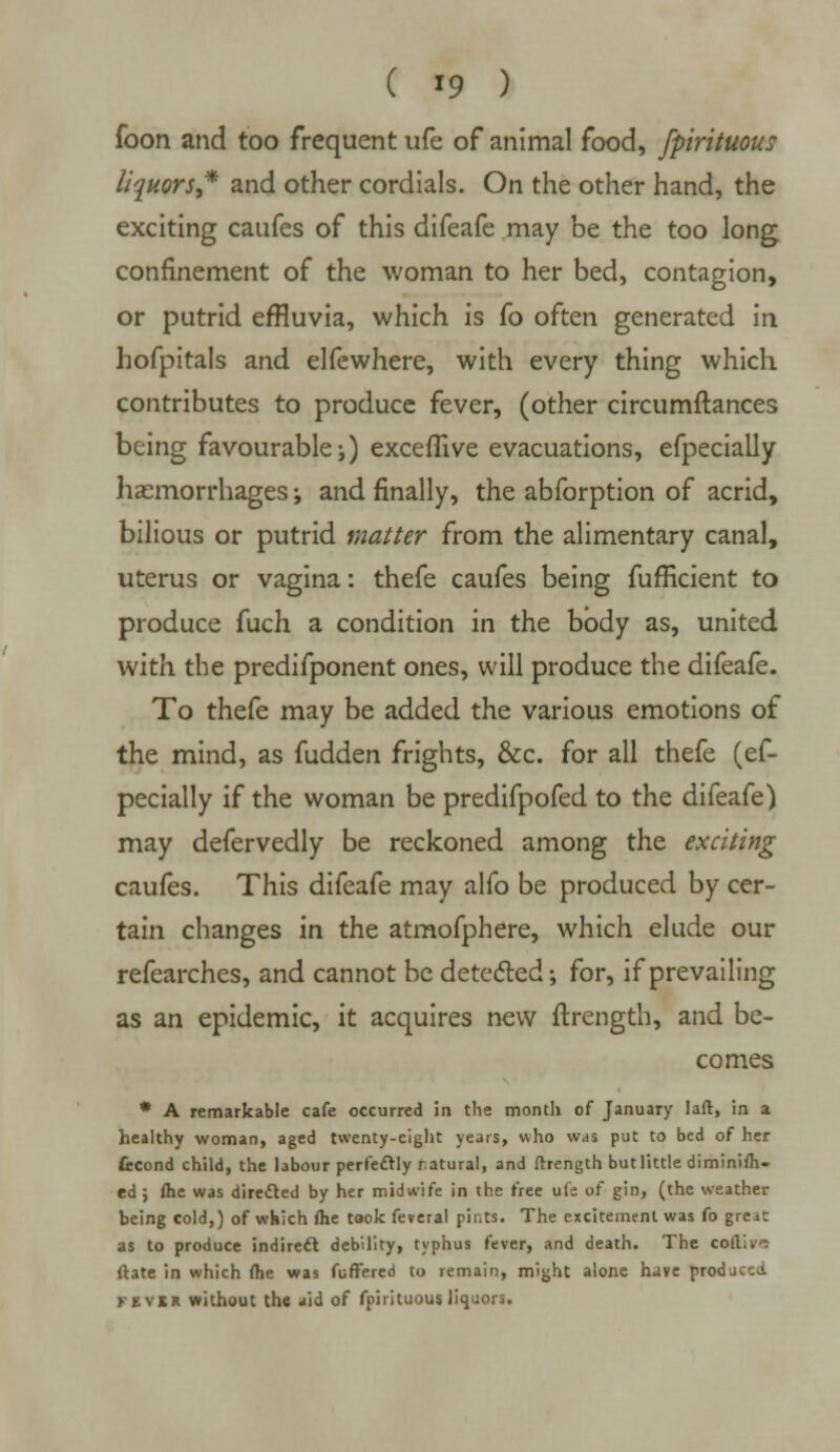 foon and too frequent ufe of animal food, fpirituous liquors* and other cordials. On the other hand, the exciting caufes of this difeafe may be the too long confinement of the woman to her bed, contagion, or putrid effluvia, which is fo often generated in hofpitals and elfcwhere, with every thing which contributes to produce fever, (other circumftances being favourable;) exceflive evacuations, efpecially haemorrhages; and finally, the abforption of acrid, bilious or putrid matter from the alimentary canal, uterus or vagina: thefe caufes being fufficient to produce fuch a condition in the body as, united with the predifponent ones, will produce the difeafe. To thefe may be added the various emotions of the mind, as fudden frights, &c. for all thefe (ef- pecially if the woman be predifpofed to the difeafe) may defervedly be reckoned among the exciting caufes. This difeafe may alfo be produced by cer- tain changes in the atmofphere, which elude our refearches, and cannot be detected; for, if prevailing as an epidemic, it acquires new ftrength, and be- comes * A remarkable cafe occurred in the month of January laft, in a healthy woman, aged twenty-eight years, who was put to bed of her fccond child, the labour perfectly natural, and ftrength but little diminifh- ed ; ftie was directed by her midwife in the free uli of gin, (the weather being cold,) of which fhe took feveral pints. The excitement was fo great as to produce indirect debility, typhus fever, and death. The coftivi (late in which fhe was fuffered to remain, might alone h«ive produced fevix without the aid of fpirituous liquors.