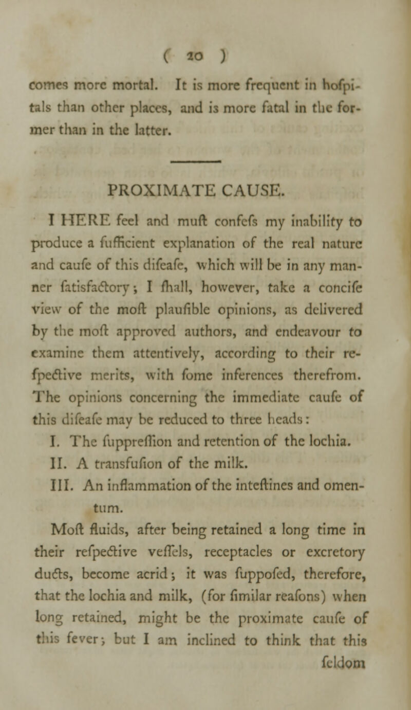 comes more mortal. It is more frequent in hofpi- tals than other places, and is more fatal in the for- mer than in the latter. PROXIMATE CAUSE. I MERE feel and muft confefs my inability to produce a fufficient explanation of the real nature and caufe of this difeafe, which will be in any man- ner fatisfactory•, I mall, however, take a concife view of the moft plaufiblc opinions, as delivered by the moft approved authors, and endeavour to examine them attentively, according to their re- fpective merits, with fomc inferences therefrom. The opinions concerning the immediate caufe of this difeafe may be reduced to three heads: I. The fuppreflion and retention of the lochia. II. A transfufion of the milk. III. An inflammation of the inteftines and omen- tum. Moft fluids, after being retained a long time in their refpective vefTels, receptacles or excretory duels, become acrid j it was fuppofed, therefore, that the lochia and milk, (for fimilar reafons) when long retained, might be the proximate caufe of this fever-, but I am inclined to think that this feldom