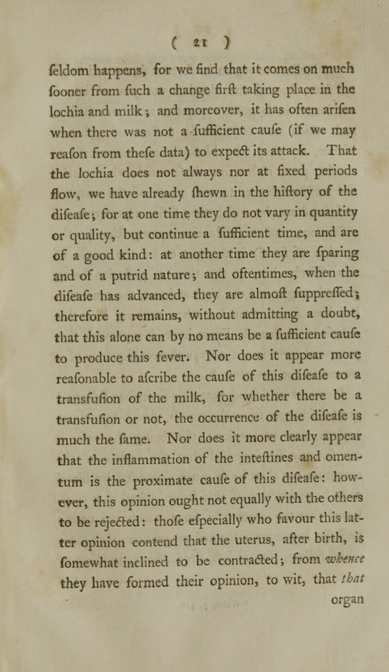 feldom happens, for we find that it comes on much fooner from fuch a change firft taking place in the lochia and milk; and moreover, it has often arifen when there was not a fufficient caufe (if we may reafon from thefe data) to expect its attack. That the lochia does not always nor at fixed periods flow, we have already {hewn in the hiftory of the difeafe-, for at one time they do not vary in quantity or quality, but continue a fufficient time, and are of a good kind: at another time they are fparing and of a putrid nature •, and oftentimes, when the difeafe has advanced, they are almoft fupprefleds therefore it remains, without admitting a doubt, that this alone can by no means be a fufficient caufe to produce this fever. Nor does it appear more reafonable to afcribe the caufe of this difeafe to a transfufion of the milk, for whether there be a transfufion or not, the occurrence of the difeafe is much the fame. Nor does it more clearly appear that the inflammation of the interlines and omen- tum is the proximate caufe of this difeafe: how- ever, this opinion ought not equally with the others to be rejected: thofe efpecially who favour this lat- ter opinion contend that the uterus, after birth, is fomewhat inclined to be contracted •, from whence they have formed their opinion, to wit, that that organ