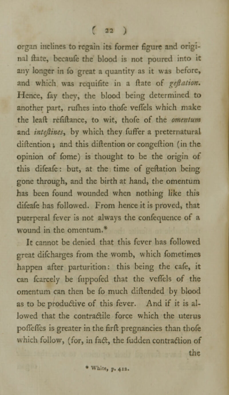 ( ■■ organ inclines to regain its former figure and origi- nal ftatc, bectofe the blood is not poured into it any longer in (o great a quantity as it was before, and which was rcquifite in a ftate of Reflation. Hence, fay they, the blood being determined to another part, rufhes into thofe veflels which make the leaft refiftance, to wit, thofe of the omentum and intejlines, by which they fuffer a preternatural diftcntion ; and this diftention or congeftion (in the opinion of fome) is thought to be the origin of this difeafe: but, at the time of geftation being gone through, and the birth at hand, the omentum has been found wounded when nothing like this difeafe has followed. From hence it is proved, that puerperal fever is not always the confequencc of a wound in the omentum.* It cannot be denied that this fever has followed great difcharges from the womb, which fometimes happen after parturition: this being the cafe, it can fcarcely be fuppofed that the veflels of the omentum can then be fo much diftended by blood as to be productive of this fever. And if it is al- lowed that the contractile force which the uterus pofieflbs is greater in the firft pregnancies than thofe which follow, (for, in fact, the fudden contraction of the • White, p. 4iz.