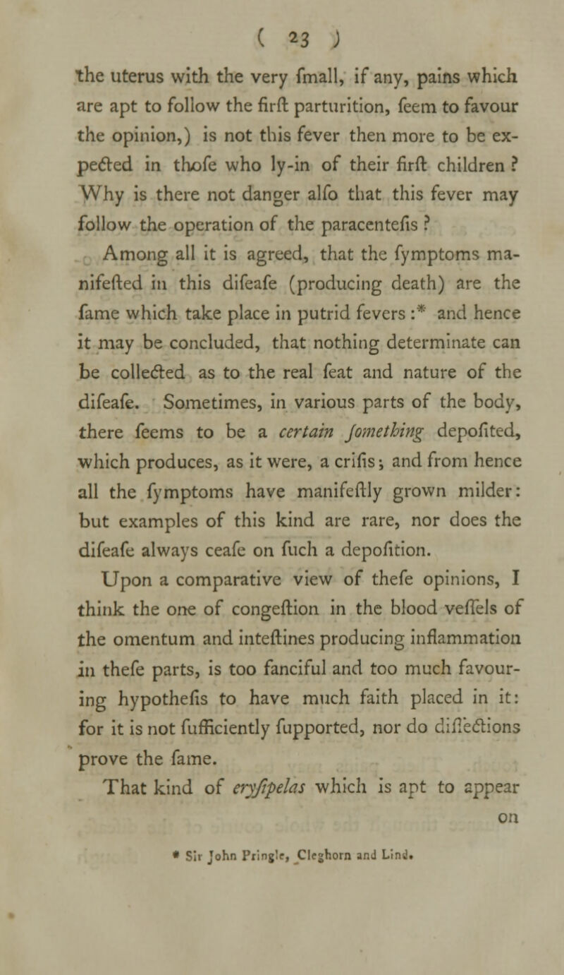 the uterus with the very fmall, if any, pains which are apt to follow the firft parturition, feem to favour the opinion,) is not this fever then more to be ex- pected in thofe who ly-in of their firft children ? Why is there not danger alfo that this fever may follow the operation of the paracentefis ? Among all it is agreed, that the fymptoms ma- nifested in this difeafe (producing death) are the fame which take place in putrid fevers :* and hence it may be concluded, that nothing determinate can be collected as to the real feat and nature of the difeafe. Sometimes, in various parts of the body, there feems to be a certain Jomething depofited, which produces, as it were, a crilis •, and from hence all the fymptoms have manifeftly grown milder: but examples of this kind are rare, nor does the difeafe always ceafe on fuch a depofition. Upon a comparative view of thefe opinions, I think the one of congeftion in the blood vefiels of the omentum and interlines producing inflammation in thefe parts, is too fanciful and too much favour- ing hypothefis to have much faith placed in it: for it is not fufficiently fupported, nor do directions prove the fame. That kind of eryfipehs which is apt to appear on • Sir John Pring'.e, Cleghorn and Lind.