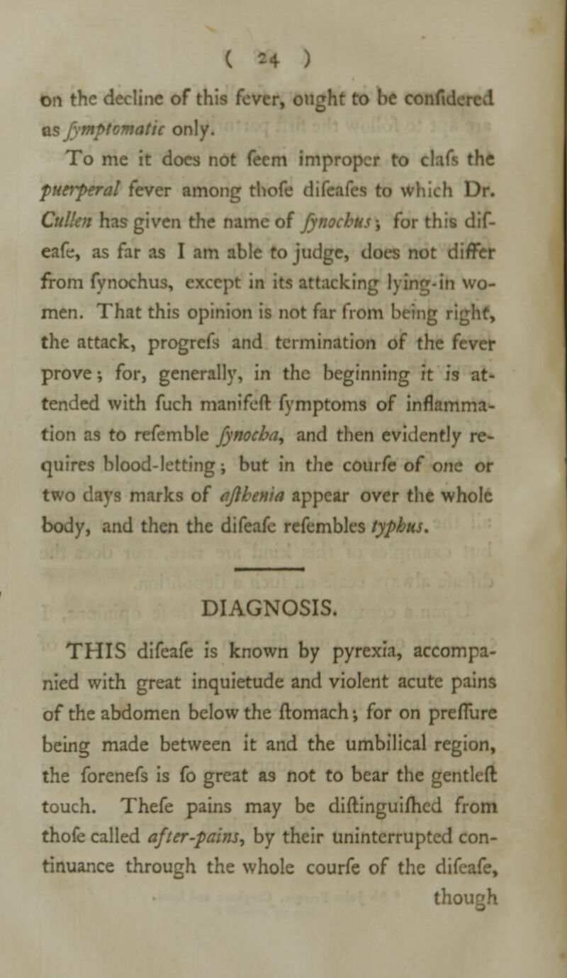 ( =4 ) on the decline of this fever, ought to be conful as fymptomatic only. To me it does not feem improper to clafs the puerperal fever among thofe difeafes to which Dr. Cullen has given the name of fynochus\ for this dif- eafe, as far as I am able to judge, does not differ from fynochus, except in its attacking lying-in wo- men. That this opinion is not far from being right, the attack, progrefs and termination of the fever prove; for, generally, in the beginning it is at- tended with fuch manifeft fymptoms of inflamma- tion as to refemble fynocha, and then evidently re- quires blood-letting; but in the courfe of one or two days marks of afthema appear over the whole body, and then the difeafc refembles typhus. DIAGNOSIS. THIS difeafe is known by pyrexia, accompa- nied with great inquietude and violent acute pains of the abdomen below the ftomach; for on preflure being made between it and the umbilical region, the forenefs is fo great as not to bear the gentleft touch. Thefe pains may be diftinguifhed from thofe called after-pains, by their uninterrupted con- tinuance through the whole courfe of the difeafe, though