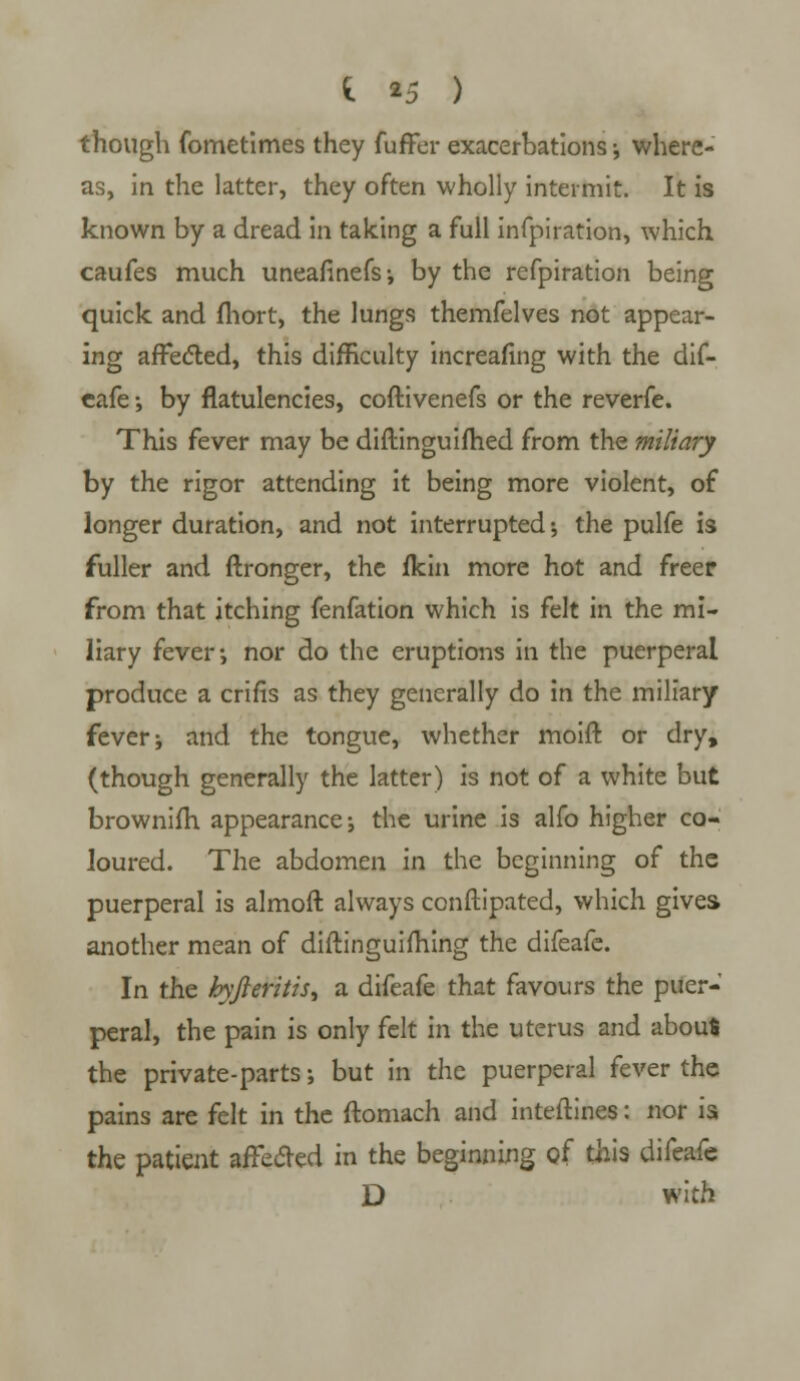 though fometimes they fuffer exacerbations ; where- as, in the latter, they often wholly intermit. It is known by a dread in taking a full infpiration, which caufes much uneafinefs; by the refpiration being quick and fhort, the lungs themfelves not appear- ing afFedled, this difficulty increafing with the dif- cafe •, by flatulencies, coftivenefs or the reverfe. This fever may be diftinguifhed from the miliary by the rigor attending it being more violent, of longer duration, and not interrupted; the pulfe is fuller and ftronger, the fkin more hot and freer from that itching fenfation which is felt in the mi- liary fever-, nor do the eruptions in the puerperal produce a crifis as they generally do in the miliary fever; and the tongue, whether moift or dry, (though generally the latter) is not of a white but brownifh appearance; the urine is alfo higher co- loured. The abdomen in the beginning of the puerperal is almoft always conftipated, which gives another mean of diftinguiming the difeafe. In the kyjleritiS) a difeafe that favours the puer- peral, the pain is only felt in the uterus and abouS the private-parts; but in the puerperal fever the pains are felt in the ftomach and inteftines: nor is the patient affected in the beginning of this difeafe D with