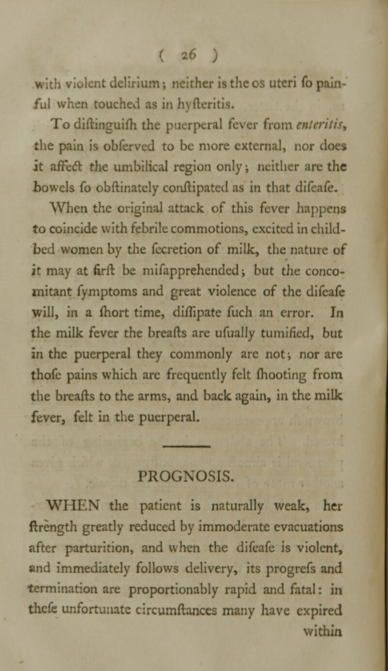 with violent delirium-, neither isthcos uteri (o pain- ful when touched as in hvfteritis. To diftinguifh the puerperal fever from enteritis, the pain is obferved to be more external, nor docs it affect the umbilical region only, neither arc the bowels fo obftinately conftipated as in that difcafe. When the original attack of this fever happens to coincide with febrile commotions, excited In child- bed women by the fecretion of milk, the nature of it may at firft be mifapprehendedi but the conco- mitant fymptoms and great violence of the difeafe will, in a mort time, diflipate fuch an error. In the milk fever the breafts are ufually tumi/ied, but in the puerperal they commonly are not-, nor are thofc pains which are frequently felt (hooting from the breafts to the arms, and back again, in the milk fever, felt in the puerperal. PROGNOSIS. WHEN the patient is naturally weak, her ftrength greatly reduced by immoderate evacuations after parturition, and when the difeafe is violent, and immediately follows delivery, its progrefs and termination are proportionably rapid and fatal: in thefe unfortunate circumftances many have expired within