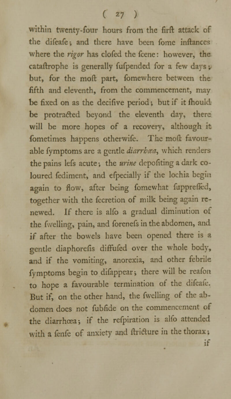 within twenty-four hours from the firft attack of the difeafe-, and there have been fome inftances where the rigor has clofed the fcene: however, the cataftrophe is generally fufpended for a few days -y but, for the moft part, fomewhere between the fifth and eleventh, from the commencement, may be fixed on as the decifive period-, but if it mould. be protracled beyond the eleventh day, there will be more hopes of a recovery, although it fometimes happens otherwife. The moft favour- able fymptoms are a gentle diarrhea, which renders the pains lefs acute •, the urine depofiting a dark co- loured fediment, and efpecially if the lochia begin again to flow, after being fomewhat fupprefled, together with the fecretion of milk being again re- newed. If there is alfo a gradual diminution of the fwelling, pain, and forenefs in the abdomen, and if after the bowels have been opened there is a gentle diaphorefis diftufed over the whole body, and if the vomiting, anorexia, and other febrile fymptoms begin to difappear; there will be reafon to hope a favourable termination of the difeafe. But if, on the other hand, the fwelling of the ab- domen does not fubfide on the commencement of the diarrhcea; if the refpiration is alfo attended with a knk of anxiety and ftrifture in the thorax; if