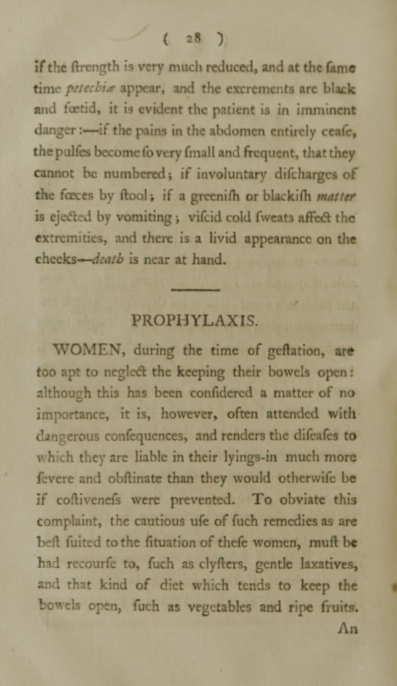 if the ftrength much reduced, and at the fame tinu- and the excrcm. Mack and iuetid, it is evident the patient is in imminent danger:—if the pains in the abdomen entirely < thepulfes become lb very (mall and frequent, that they cannot he numbered; if involuntary diichargi the fceces by ftool; if a grecnim or blackifli matter is ejected by vomiting ; vifcid cold fweats affect the extremities, and there is a livid appearance on the cheeks—</c'rt/£ is near at hand. PROPHYLAXIS. WOMEN, during the time of geftation, are too apt to neglect the keeping their bowels open: although this has been confidered a matter of no importance, it is, however, often attended with dangerous confequences, and renders the difeafes to which they are liable in their lyings-in much more fevere and obftinate than they would otherwife be if coftivenefs were prevented. To obviate thi3 complaint, the cautious ufe of fuch remedies as are beft fuited to the fituation of thefe women, muft be had recourfe to, fuch as clyfters, gentle laxatives, and that kind of diet which tends to keep the bowels open, fuch as vegetables and ripe fruits. An