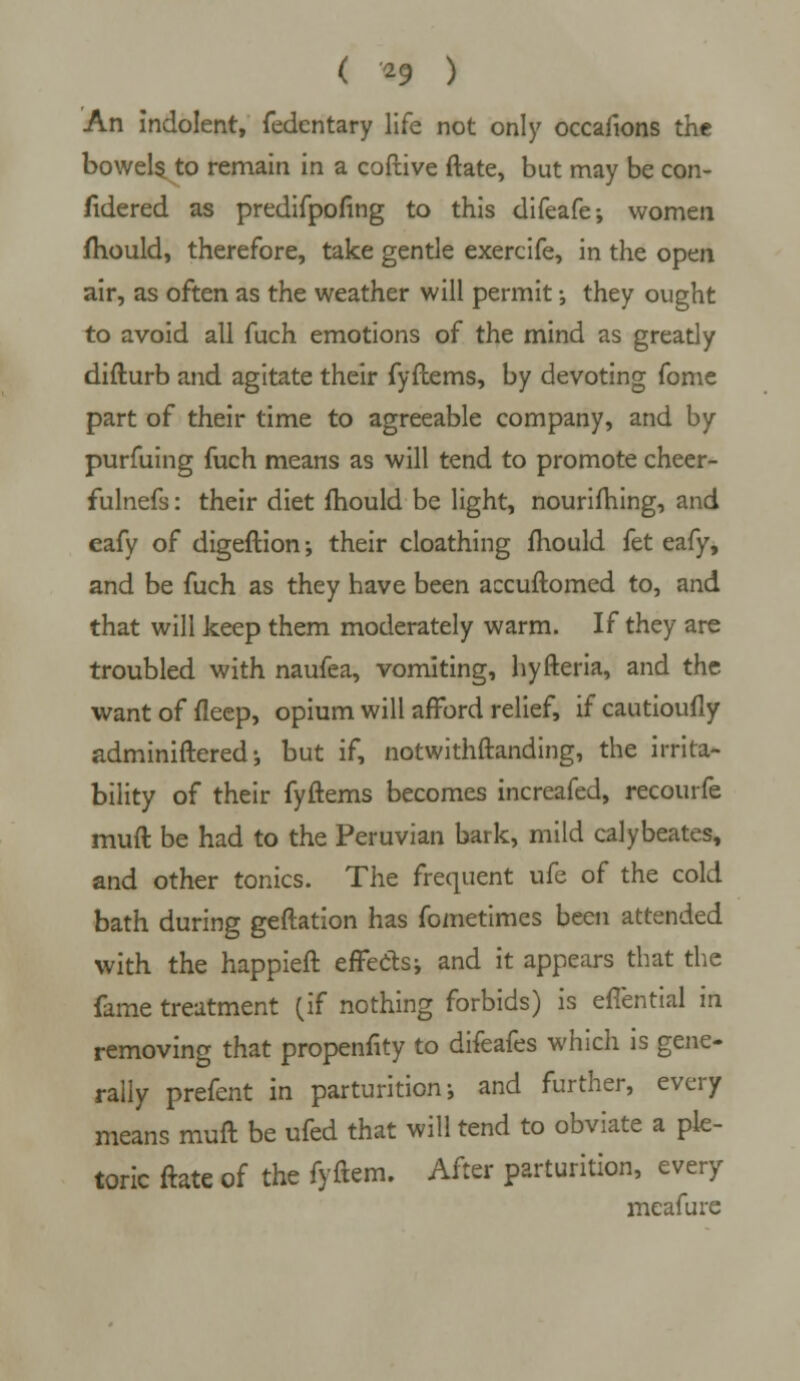 An indolent, fedentary life not only occasions the bowels to remain in a coftive ftate, but may be con- fidered as predifpofing to this difeafe; women mould, therefore, take gentle exercife, in the open air, as often as the weather will permit •, they ought to avoid all fuch emotions of the mind as greatly difturb and agitate their fyftems, by devoting fome part of their time to agreeable company, and by purfuing fuch means as will tend to promote cheer- fulnefs: their diet mould be light, nourifhing, and eafy of digeftion; their cloathing mould fet eafy, and be fuch as they have been accuftomed to, and that will keep them moderately warm. If they are troubled with naufea, vomiting, hyfteria, and the want of fleep, opium will afford relief, if cautioufly adminiftered •, but if, notwithstanding, the irrita- bility of their fyftems becomes increafed, recourfe muft be had to the Peruvian bark, mild calybeates, and other tonics. The frequent ufe of the cold bath during geftation has fometimes been attended with the happieft effectsj and it appears that the fame treatment (if nothing forbids) is effential in removing that propenfity to difeafes which is gene- rally prefent in parturition ; and further, every means muft be ufed that will tend to obviate a ple- toric ftate of the fyftem. After parturition, every meafure