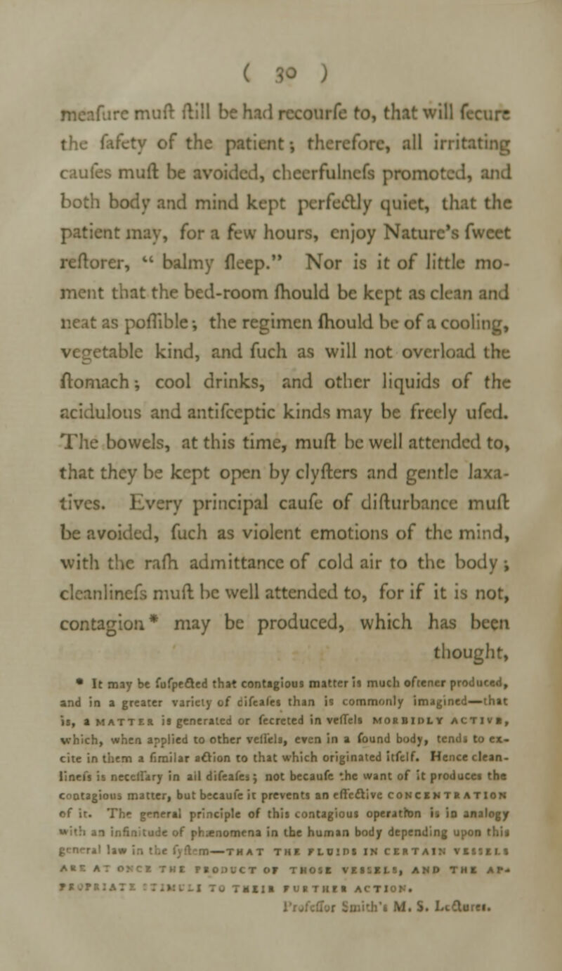 ( 3» ) meafurc muft ftill be had rccourfe to, that will tccmr the fafety of the patient •, therefore, all irritating caufes muft be avoided, chccrfulnefs promoted, and both body and mind kept perfectly quiet, that the patient may, for a few hours, enjoy Nature's fweet reftorer,  balmy deep. Nor is it of little mo- ment that the bed-room mould be kept as clean and ::s poflible •, the regimen mould be of a cooling, table kind, and fuch as will not overload the ftomach; cool drinks, and other liquids of the acidulous and antifecptic kinds may be freely ufed. The bowels, at this time, muft be well attended to, that they be kept open by clyfters and gentle laxa- tives. Every principal caufe of difturbance muft be avoided, fuch as violent emotions of the mind, with the rafh admittance of cold air to the body ; clcanlinefs muft be well attended to, for if it is not, contagion* may be produced, which has been thought, • It may be fufpe&ed that contagious matter is much oftener produced, and in a greater variety of difeales than is commonly imagined—that is, a matter is generated or fecreted in veffels morbidly active, which, when applied to other veffels, even in a found body, tends to ex- cite in them a fimilar action to that which originated itfelf. Hence clean- liness is necclfary in ail difeafes; not becaufe the want of it produces the contagious matter, but becaufe it prevents an effective concentration of it. The general principle of this contagious operation is in analogy 1 infinitude of phenomena in the human body depending upon this general law in the f)fl~m—that the floips in certain vessels ARE AT ONCE THE FIOiilCT OF THOSE VESSELS, AND THE A P- rtllR FURTHER ACTION. .:j;i'.h*a M. S. Lectures.