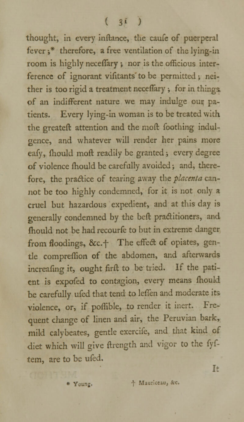 ( 3* ) thought, in every inftance, the caufe of puerperal fever •,* therefore, a free ventilation of the lying-in room is highly neceflary ; nor is the officious inter- ference of ignorant vifitants' to be permitted •, nei- ther is too rigid a treatment neceflary i for in things. of an indifferent nature we may indulge our, pa- tients. Every lying-in woman is to be treated with the greateft attention and the moft foothing indul- gence, and whatever will render her pains more eafy, mould moft readily be granted j every degree of violence mould be carefully avoided; and, there- fore, the practice of tearing away the placenta can- not be too highly condemned, for it is not only a cruel but hazardous expedient, and at this day is generally condemned by the beft practitioners, and mould not be had recourfe to but in extreme danger from floodings, &c.f The effccT: of opiates, gen- tle compreflion of the abdomen, and afterwards increafing it, ought firft to be tried. If the pati- ent is expofed to contagion, every means mould be carefully ufed that tend to lefien and moderate its violence, or, if poflible, to render it inert. Fre- quent cliange of linen and air, the Peruvian bark, mild calybeates, gentle exercife, and that kind of diet which will give ftrength and vigor to the fyf- tem, are to be ufed. It • Youn;. + Mauriceau, &c.
