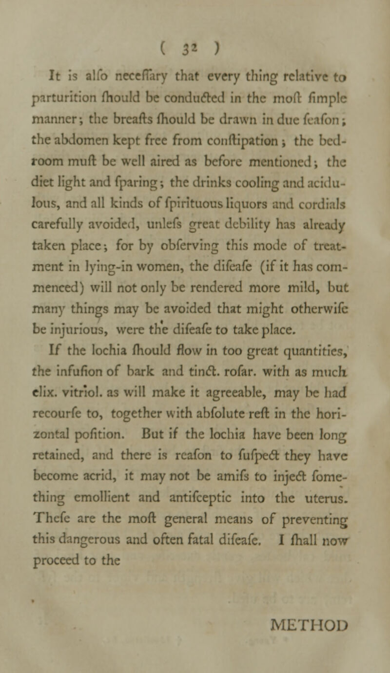 ( $* ) It is alfo neceflary that every thing relative to parturition fhould be conduced in the mod fimplc manner; the breafts mould be drawn in due fcifon; the abdomen kept free from conftipation ; the bctl- room muft be well aired as before mentioned-, the diet light and fparing-, the drinks cooling and acidu- lous, and all kinds of fpirituous liquors and cordials carefully avoided, unlefs great debility has already taken place-, for by obferving this mode of treat- ment in lying-in women, the difeafe (if it has com- menced) will not only be rendered more mild, but many things may be avoided that might otherwife be injurious, were the difeafe to take place. If the lochia mould flow in too great quantities, the infufion of bark and tinct. rofar. with as much, elix. vitriol, as will make it agreeable, may be had recourfe to, together with abfolute reft in the hori- zontal pofition. But if the lochia have been long retained, and there is reafon to fufpect they have become acrid, it may not be amifs to inject fome- thing emollient and antifceptic into the uterus. Thefe are the moft general means of preventing this dangerous and often fatal difeafe. I mall now proceed to the METHOD