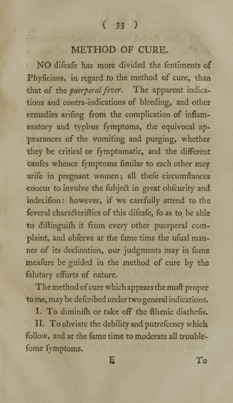 METHOD OF CURE. NO difeafe has more divided the fentiments of Phyficians, in regard to the method of cure, than that of the puerperal fever. The apparent indica- tions and contra-indications of bleeding, and other remedies arifing from the complication of inflam- matory and typhus fymptoms, the equivocal ap- pearances of the vomiting and purging, whether they be critical or fymptomatic, and the different caufes whence fymptoms fimilar to each other may arife in pregnant women-, all thefe circumftances concur to involve the fubject in great obfcurity and indecifion: however, if we carefully attend to the feveral characteristics of this difeafe, fo as to be able to diftinguifh it from every other puerperal com- plaint, and obferve at the fame time the ufual man- ner of its declination, our judgments may in fome meafure be guided in the method of cure by the falutary efforts of nature. The method of cure which appears the moft proper to me, may be defcribed under two general indications. I. To diminim or take off the fthenic diathefis. II. To obviate the debility and putrefcency which follow, and at the fame time to moderate all trouble- fome fymptoms. E To