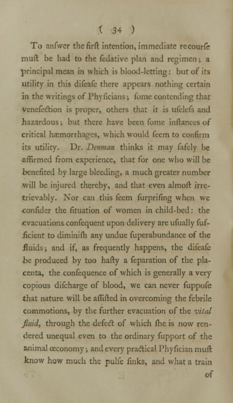 To anfwer thefirft intention, immediate rccourfc muft be had to the fedativc plan and regimen; a principal mean in which is blood-letting: but of its utility in this difeafe there appears nothing certain ill the writings of Phyficians■■> fomc contending that venefection is proper, others that it is ufclefs and hazardous •, but there have been fome inflances of critical hemorrhages, which would feem to confirm its utility. Dr. Denman thinks it may fafely be affirmed from experience, that for one who will be benefited by large bleeding, a much greater number will be injured thereby, and that even almofr. irre- trievably. Nor can this feem furpri/ing when wc confider the fituation of women in child-bed: the •evacuations confequent upon delivery are ufually fuf- iicient to diminifh any undue fuperabundance of the fluids i and if, as frequently happens, the difeafe •be produced by too hafty a feparation of the pla- centa, the confequence of which is generally a very copious difcharge of blood, we can never fuppofe that nature will be aflifted in overcoming the febrile commotions, by the further evacuation of the vital fluid, through the defect of which fhe is now ren- dered unequal even to the ordinary fupport of the animal ccconomy j and every practical Phyfician mufl know how much the pulfe finks, and what a train of