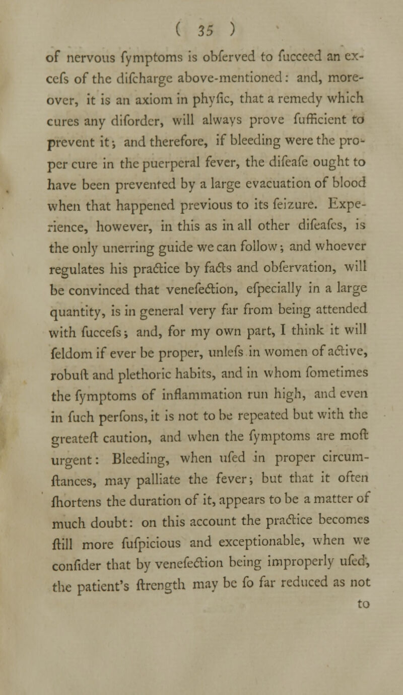 of nervous fymptoms is obferved to fucceed an ex- cefs of the difcharge above-mentioned: and, more- over, it is an axiom in phyfic, that a remedy which cures any diforder, will always prove fufficient to prevent it; and therefore, if bleeding were the pro- per cure in the puerperal fever, the difeafe ought to have been prevented by a large evacuation of blood when that happened previous to its feizure. Expe- rience, however, in this as in all other difeafcs, is the only unerring guide we can follow; and whoever regulates his practice by facts and obfervation, will be convinced that venefection, efpecially in a large quantity, is in general very far from being attended with fuccefs; and, for my own part, I think it will feldom if ever be proper, unlefs in women of active, robuft and plethoric habits, and in whom fometimes the fymptoms of inflammation run high, and even in fuch perfons, it is not to be repeated but with the greateft caution, and when the fymptoms are moft urgent: Bleeding, when ufed in proper circum- ftances, may palliate the fever; but that it often fhortens the duration of it, appears to be a matter of much doubt: on this account the practice becomes ftill more fufpicious and exceptionable, when we confider that by venefection being improperly ufed, the patient's ftrcngth may be fo far reduced as not to