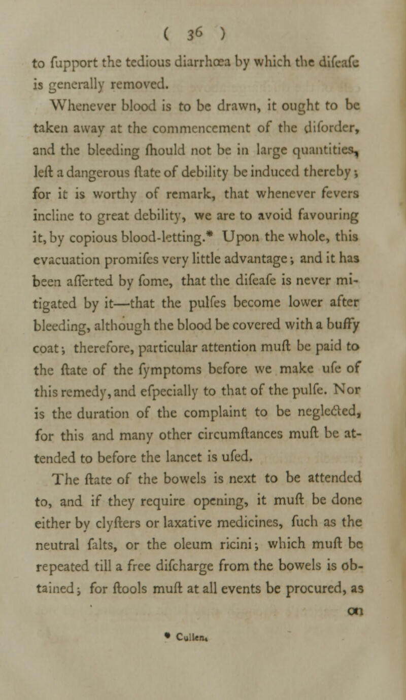 ( 3* ) to fupport the tedious diarrhoea by which the difeafc is generally removed. Whenever blood is to be drawn, it ought to be taken away at the commencement of the disorder, and the bleeding ftiould not be in large quantities, left a dangerous (late of debility be induced thereby •, for it is worthy of remark, that whenever fevers incline to great debility, we are to avoid favouring it, by copious blood-letting.* Upon the whole, this evacuation promifes very little advantage •, and it has been afTerted by fome, that the difeafe is never mi- tigated by it—that the pulfes become lower after bleeding, although the blood be covered with a buffy coat j therefore, particular attention mud be paid to the ftate of the fymptoms before we make ufe of this remedy, and efpecially to that of the pulfe. Nor is the duration of the complaint to be neglccled, for this and many other circumftances muft be at- tended to before the lancet is ufed. The ftate of the bowels is next to be attended to, and if they require opening, it muft be done either by clyfters or laxative medicines, fuch as the neutral falts, or the oleum ricini; which muft be repeated till a free difcharge from the bowels is ob- tained j for ftools muft at all events be procured, as on • Cullen*
