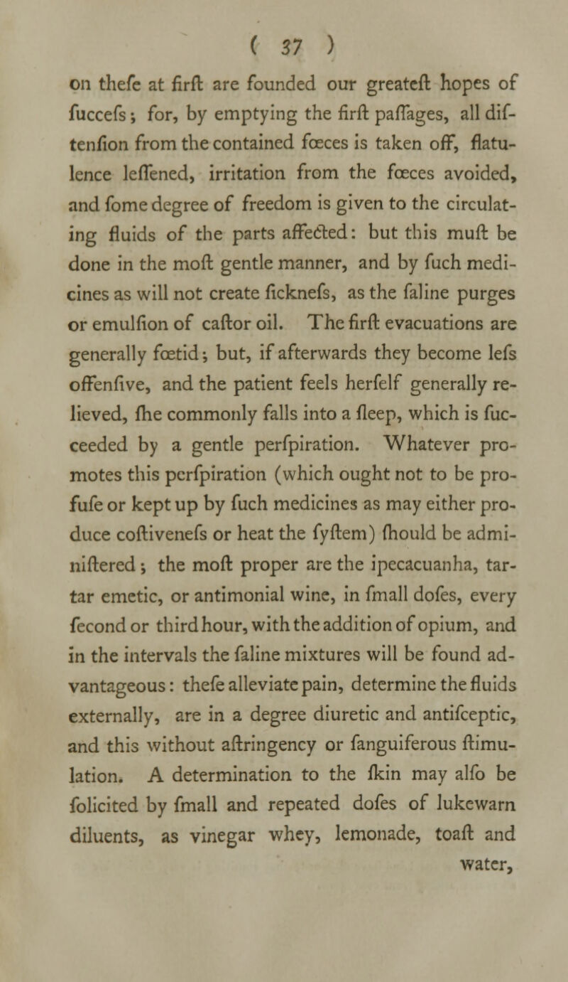 on thefe at firft are founded our greateft hopes of fuccefs; for, by emptying the firft paflages, all dif- tenfion from the contained fceces is taken off, flatu- lence lefTened, irritation from the fceces avoided, and fome degree of freedom is given to the circulat- ing fluids of the parts affected: but this muft be done in the moft gentle manner, and by fuch medi- cines as will not create fkknefs, as the faline purges or emulfion of caftor oil. The firft evacuations are generally foetid; but, if afterwards they become lefs offenfive, and the patient feels herfelf generally re- lieved, fhe commonly falls into a fleep, which is fuc- ceeded by a gentle perfpiration. Whatever pro- motes this perfpiration (which ought not to be pro- fufe or kept up by fuch medicines as may either pro- duce coftivenefs or heat the fyftem) ihould be admi- niftered ; the moft proper are the ipecacuanha, tar- tar emetic, or antimonial wine, in fmall dofes, every fecondor third hour, with the addition of opium, and in the intervals the faline mixtures will be found ad- vantageous: thefe alleviate pain, determine the fluids externally, are in a degree diuretic and antifceptic, and this without aftringency or fanguiferous ftimu- lation. A determination to the fkin may alfo be folicited by fmall and repeated dofes of lukewarn diluents, as vinegar whey, lemonade, toaft and water,