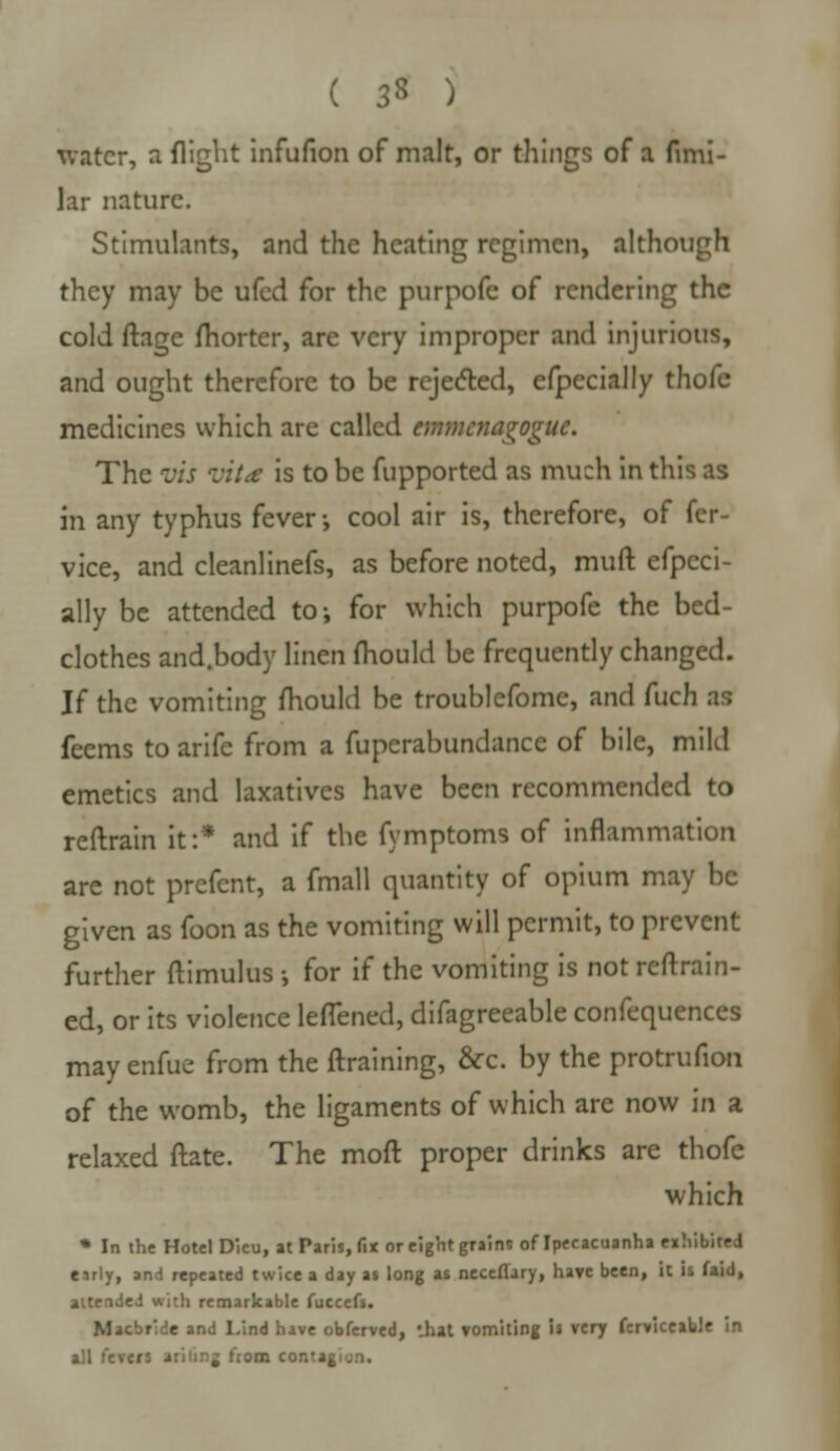 water, a flight infufion of malt, or things of a fimi- lar nature. Stimulants, and the heating regimen, although they may be ufed for the purpofe of rendering the cold ftage fhorter, are very improper and injurious, and ought therefore to be rejected, efpecially thofe medicines which are called emmenagoguc. The vis jit<e is to be fupported as much in this as in any typhus fever-, cool air is, therefore, of fer- vice, and cleanlinefs, as before noted, muft efpeci- ally be attended to; for which purpofe the bed- clothes and.body linen mould be frequently changed. If the vomiting mould be troublefome, and fuch as feems to arifc from a fuperabundance of bile, mild emetics and laxatives have been recommended to reftrain it:* and if the fymptoms of inflammation are not prefent, a fmall quantity of opium may be given as foon as the vomiting will permit, to prevent further ftimulus ; for if the vomiting is not retrain- ed, or its violence leflened, difagreeable confequences may enfue from the ftraining, &c. by the protrufion of the womb, the ligaments of which are now in a relaxed ftate. The moft proper drinks are thofe which * In the Hotel Dieu, at Paris, fix or eight grains of Ipecacuanha exhibited early, and repeated twice a day as long as necefTary, have been, it is faid, attended with remarkable fuccefs. Mscbride and Lind have obferved, that vomiting if very ferviceabJe in all fevers arinng ftom contat