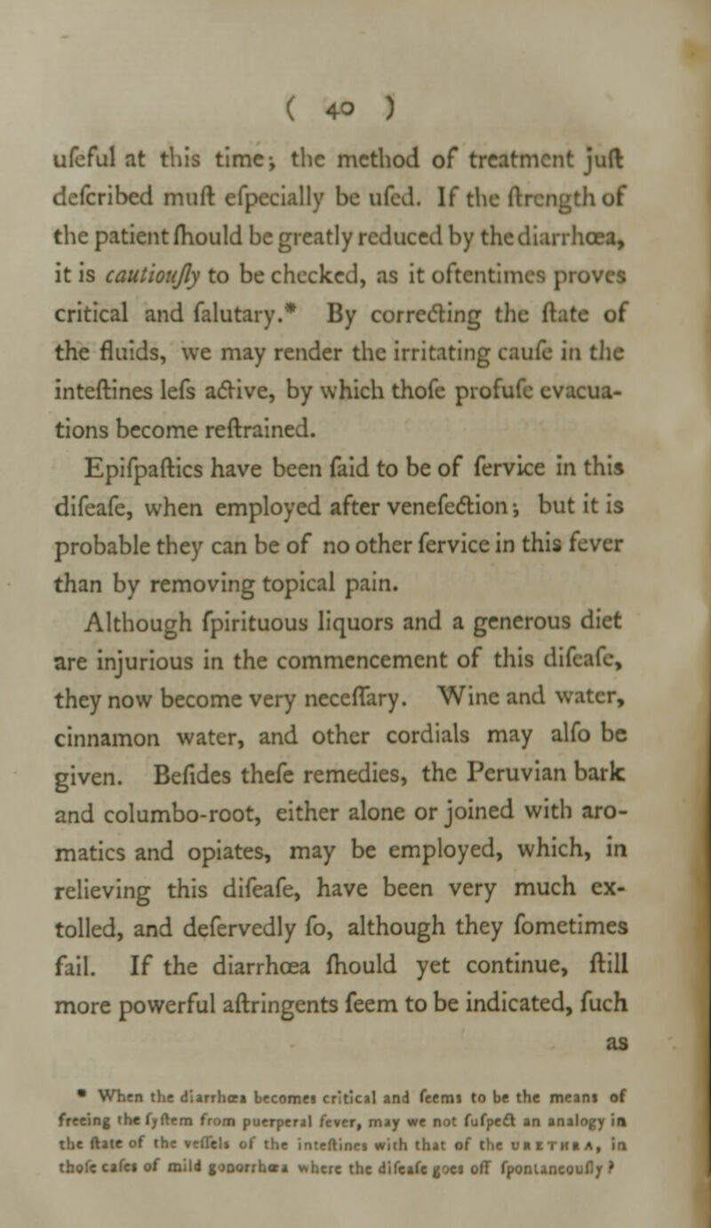 ufeful at this time; the method of treatment juft defcribed muft efpecially be uled. If the ftxcngthof the patient mould be greatly reduced by the diarrhoea, it is cautioujly to be checked, as it oftentimes proves critical and falutary.* By correcting the Mate of the fluids, we may render the irritating caufe in the inteftines lefs active, by which thofe profufc evacua- tions become reftrained. Epifpaftics have been faid to be of fervice in this difcafe, when employed after venefe&ion •, but it is probable they can be of no other fervice in this fever than by removing topical pain. Although fpirituous liquors and a generous diet are injurious in the commencement of this difcafe, they now become very neceflary. Wine and water, cinnamon water, and other cordials may alfo be given. Befides thefe remedies, the Peruvian bark and columbo-root, either alone or joined with aro- matics and opiates, may be employed, which, in relieving this difeafe, have been very much ex- tolled, and defervedly fo, although they fometimes fail. If the diarrhoea mould yet continue, ftill more powerful aftringents feem to be indicated, fuch as • When the diarrhoea becomes critical and feemi to be the meant of freeing the fyftem from puerperal fever, may we not fufpedl an analogy in the ftate of the veflel» of the inteftinej with that of the uiithia, in thofe cafei of mild gonorrhoea where the difcafe goes off fponlancoufly ?