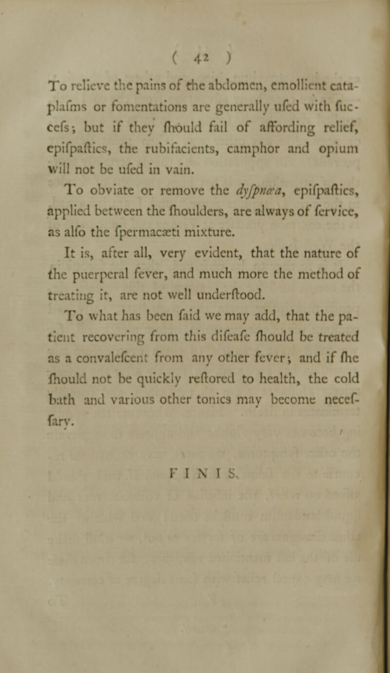 To r e pains of the abdomen, emollient cata- plafms or fomentations arc generally ufcd with fuc- eefs-, but if they flrould fail of affording relief, epifpaftics, the rubifacients, camphor and opium will not be ufed in vain. To obviate or remove the dyfpnetay epifpaftics, applied between the moulders, are always of ferviec, as alfo the fpcrmaca:ti mixture. It is, after all, very evident, that the nature of the puerperal fever, and much more the method of treating it, are not well underftood. To what has been faid we may add, that the pa- tient recovering from this difeafe mould be t\\ as a convalefcer.: from any other fever-, and if flic fhould not be quickly reftorcd to health, the cold bath and various other tonics may become necef- fary. F I N I S,