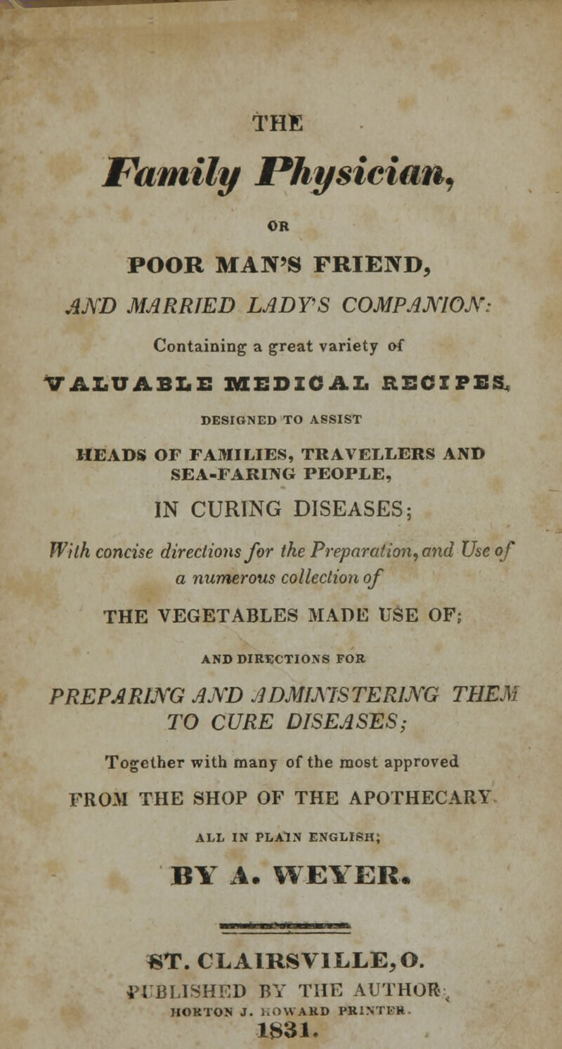 THE Family Physician, OR POOR MAN'S FRIEND, AND MARRIED LADTS COMPANION: Containing a great variety of VALUABLE MEDICAL RECIPES, DESIGNED TO ASSIST HEADS OF FAMILIES, TRAVELLERS AND SEA-FARING PEOPLE, IN CURING DISEASES; With concise directions for the Preparation, and Use of a numerous collection of THE VEGETABLES MADE USE OF; AND DIRECTIONS FOR PREPARING AND ADMINISTERING THEM TO CURE DISEASES; Together with many of the most approved FROM THE SHOP OF THE APOTHECARY ALL IN PLAIN ENGLISH; BY A. WEYER. »T. CLAIRSV1LLE,0. PUBLISHED BY THE AUTHOR; HORTON J. l.OWARD PRINTFH 1B31.