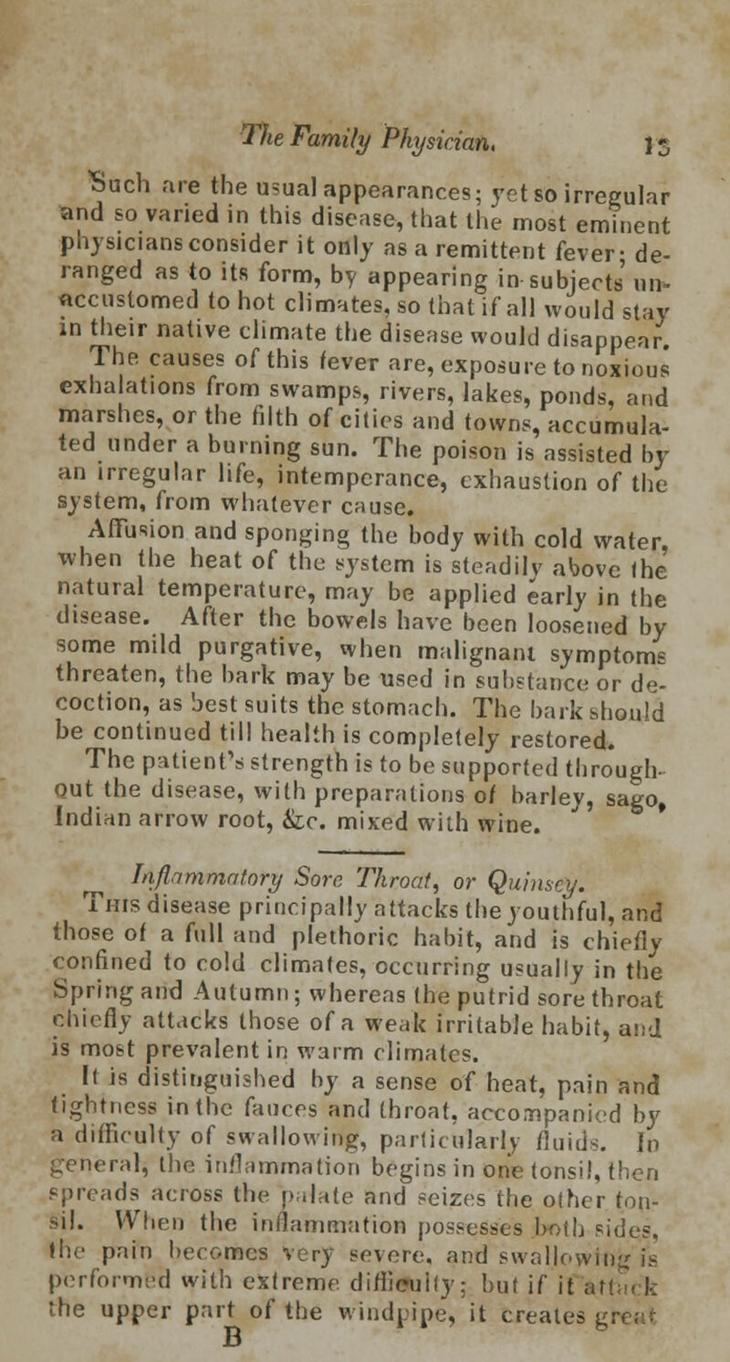 Such are the usual appearances; yet so irregular and so varied in this disease, that the most eminent physicians consider it only as a remittent fever- de- ranged as to its form, by appearing in subjects' un> accustomed to hot climates, so that if all would stay in their native climate the disease would disappear The causes of this fever are, exposure to noxious exhalations from swamps, rivers, lakes, ponds, and marshes, or the filth of cities and towns, accumula- ted under a burning sun. The poison is assisted by an irregular life, intemperance, exhaustion of the system, from whatever cause. Affusion and sponging the body with cold water, when the heat of the system is steadilv above (he natural temperature, may be applied early in the disease. After the bowels have been loosened by some mild purgative, when malignant symptoms threaten, the bark may be used in substance or de- coction, as best suits the stomach. The bark should be continued till health is completely restored. The patient's strength is to be supported through- out the disease, with preparations 0/ barley, sago, Indian arrow root, &c. mixed with wine. ^ Inflammatory Sore Throat, or Quimcy. This disease principally attacks the youthful, and those of a full and plethoric habit, and is chiefly confined to cold climates, occurring usually in the Spring and Autumn; whereas the putrid sore throat chiefly attacks those of a weak irritable habit, and is most prevalent in warm climates. It is distinguished by a sense of heat, pain and tightness in the fauces and throat, accompanied by a difficulty of swallowing, particularly fluids, in general, the inflammation begins in one (onsi!, then spreads across the palate and seizes the other ton- sil. When the inflammation possesses both sides, the pain becomes very severe, and swallowing is performed with exfreme difficulty; but if it Attack the upper part of the windpipe, it creates 1, B