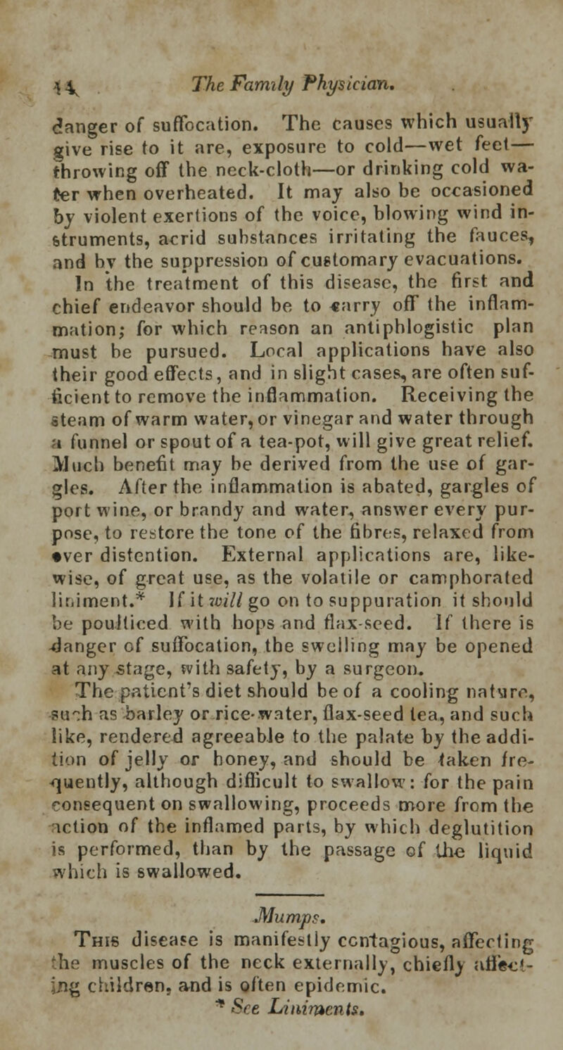 danger of suffocation. The causes which usually give rise to it are, exposure to cold—wet feet— throwing off the neck-cloth—or drinking cold wa- ter when overheated. It may also be occasioned by violent exertions of the voice, blowing wind in- struments, acrid substances irritating the fauces, and bv the suppression of customary evacuations. In the treatment of this disease, the first and chief endeavor should be to «arry off the inflam- mation; for which reason an antiphlogistic plan must be pursued. Local applications have also their good effects, and in slight cases, are often suf- ficient to remove the inflammation. Receiving the steam of warm water, or vinegar and water through a funnel or spout of a tea-pot, will give great relief. Much benefit may be derived from the use of gar- gles. After the inflammation is abated, gargles of port wine, or brandy and water, answer every pur- pose, to restore the tone of the fibres, relaxed from •ver distention. External applications are, like- wise, of great use, as the volatile or camphorated liniment.* If it will go on to suppuration it should be poulticed with hops and flax-seed. If there is danger of suffocation, the swelling may be opened at any stage, with safety, by a surgeon. The patient's diet should be of a cooling nature, su~h as barley or rice-water, flax-seed tea, and such like, rendered agreeable to the palate by the addi- tion of jelly or honey, and should be <aken fre- quently, although difficult to swallow: for the pain consequent on swallowing, proceeds more from the action of the inflamed parts, by which deglutition is performed, than by the passage of the liquid which is swallowed. Mumps. This disease is manifestly contagious, affecting the muscles of the neck externally, chiefly arlec*- Ing children, and is often epidemic. * See Liniments.