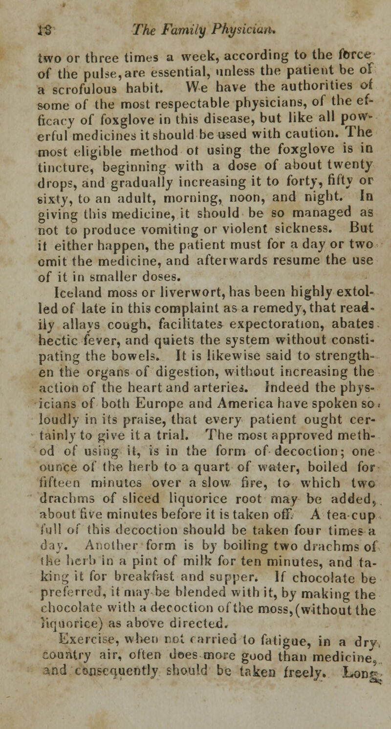 two or three times a week, according to the force of the pulse, are essential, unless the patient be ol a scrofulous habit. We have the authorities of some of the most respectable physicians, of the ef- ficacy of foxglove in this disease, but like all pow- erful medicines it should be used with caution. The most eligible method of using the foxglove is in tincture, beginning with a dose of about twenty drops, and gradually increasing it to forty, fifty or sixty, to an adult, morning, noon, and night. In giving this medicine, it should be so managed as not to produce vomiting or violent sickness. But it either happen, the patient must for a day or two omit the medicine, and afterwards resume the use of it in smaller doses. Iceland moss or liverwort, has been highly extol- led of late in this complaint as a remedy, that read- ily allays cough, facilitates expectoration, abates hectic fever, and quiets the system without consti- pating the bowels. It is likewise said to strength- en the organs of digestion, without increasing the action of the heart and arteriei. Indeed the phys- icians of both Europe and America have spoken so. loudly in its praise, that every patient ought cer- tainly to give it a trial. The most approved meth- od of using it, is in the form of decoction; one ounce of the herb to a quart of water, boiled for fifteen minutes over a slow fire, (o which two drachms of sliced liquorice root may be added,, about five minutes before it is taken off. A teacup full of this decoction should be taken four times a day. Another form is by boiling two drachms of (he herb in a pint of milk for ten minutes, and ta- king it for breakfast and supper. If chocolate be preferred, it may be blended with it, by making the chocolate with a decoction of the moss, (without the liquorice) as above directed. Exercise, when not carried to fatigue, in a dry, country air, often does more good than medicine, and consequently should be taken freely. Lonr