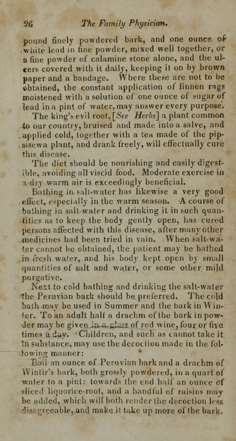 pound finely powdered bark, and one ounce o£ .white lead in hue powder, mixed well together, or a fine powder of calamine stone alone, and the ul- cers covered with it daily, keeping it on by brown paper and a bandage. Where these are not to be obtained, the constant application of linnen rags moistened with a solution of one ounce of sugar of lead in a pint of water, may answer every purpose. The king's evil root, [See Herbs] a plant common *o our country, bruised and made into a salve, and .applied cold, together with a ten made of the pip- aisewa plant, and drank freely, will effectually cure this disease. The diet should be nourishing and easily digest- ible, avoiding all viscid food. Moderate exercise in i dry warm air is exceedingly beneficial. Bathing in salt-water has likewise a very good .effect, especially in the warm season. A course of bathing in salt-water and drinking it in such quan- tities as to keep the body gently open, has cured persons affected with this disease, after many other .medicines had been tried in vain. When salt-wa- ter cannot be obtained, the patient may be bathed in fresh water, and his body kept open by small quantities of salt and water, or some other mild purgative. Ne:;t to cold bathing and drinking the salt-water the Peruvian bank should be preferred. The cojd bath may be used in Summer and the bark in Win- ter. To an adult half a drachm of the bark in pow« der may be given.iuii.sl^s of red wine, four or five times a day. 'Children, and such as cannot take it In substance, may use the decoction made in the fol- lowing manner: Boii an ounce of Peruvian bark and a drachm of Wintir's bark, both grossly powdered, in a quart of water to a pint: towards the end half an ounce Of sliced liquorice-root, and a handful of raisins may be added, which will both render the decoction less ^vreeable. and make it take up more of the bark,