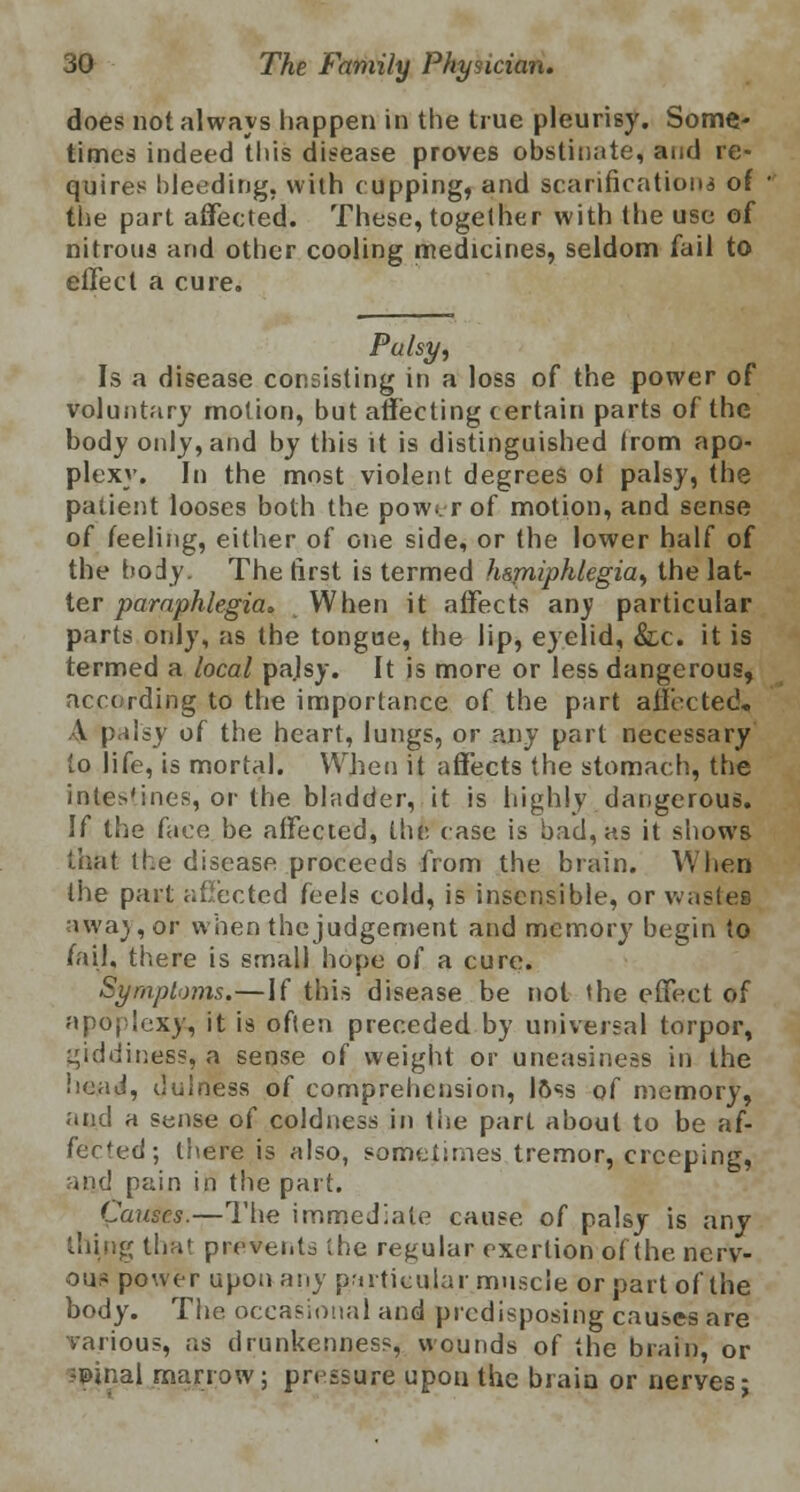 does not always happen in the true pleurisy. Some- times indeed this disease proves obstinate, and re- quires bleeding, with cupping, and scarification* of the part affected. These, together with the use of nitrous and other cooling medicines, seldom fail to effect a cure. Palsy, Is a disease consisting in a loss of the power of voluntary motion, but affecting certain parts of the body only, and by this it is distinguished from apo- plexy. In the most violent degrees ol palsy, the patient looses both the pow;. r of motion, and sense of feeling, either of one side, or the lower half of the body. The first is termed h&miphlegia, the lat- ter paraphlegia* When it affects any particular parts only, as the tongue, the lip, eyelid, &c. it is termed a local pa.lsy. It is more or less dangerous, according to the importance of the part affected), A palsy of the heart, lungs, or any part necessary to life, is mortal. When it affects the stomach, the intestines, or the bladder, it is highly dangerous. If the face be affected, the case is bad, as it shows that the disease proceeds from the brain. When the part affected feels cold, is insensible, or wastes away, or when the judgement and memory begin to fail, there is small hope of a cure. Symptoms.—If this disease be not the effect of apoplexy, it is often preceded by universal torpor, giddiness, a sense of weight or uneasiness in the head, duloess of comprehension, loss of memory, and a sense of coldness in the part about to be af- fected; there is also, sometimes tremor, creeping, and pain in the part. Causes.—The immediate cause of palsy is any thing that prevents the regular exertion of the nerv- ous power upon any particular muscle or part of the body. The. occasional and predisposing causes are various, as drunkenness, wounds of the brain, or ♦Pinal marrow; pressure upon the brain or nerves;