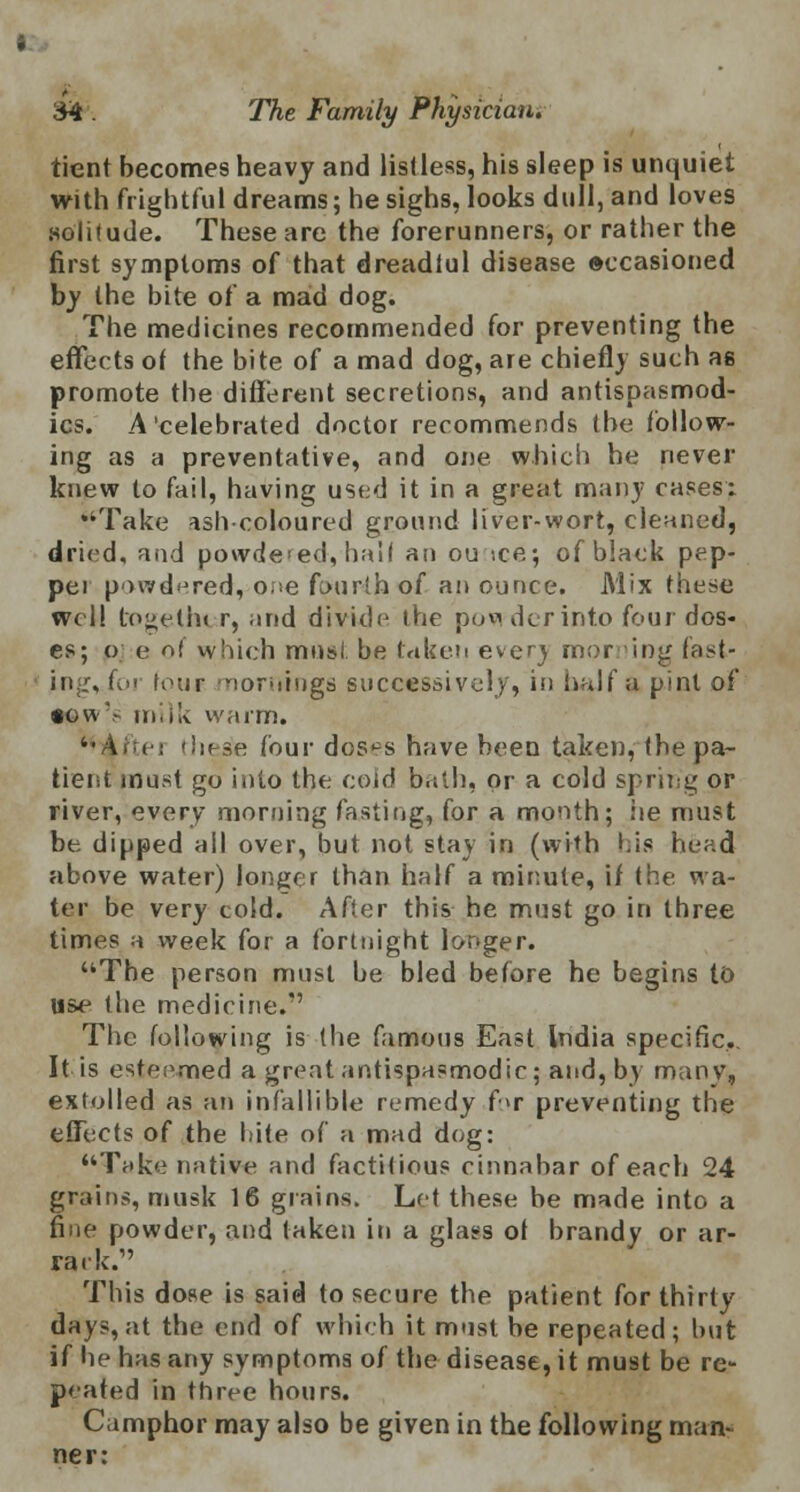 tient becomes heavy and listless, his sleep is unquiet with frightful dreams; he sighs, looks dull, and loves .solitude. These are the forerunners, or rather the first symptoms of that dreadiul disease eecasioned by the bite of a mad dog. The medicines recommended for preventing the effects of the bite of a mad dog, are chiefly such as promote the different secretions, and antispasmod- ics. A'celebrated doctor recommends the follow- ing as a preventative, and one which he never knew to fail, having used it in a great many cases: Take ash-coloured ground liver-wort, cleaned, dried, and powdered, hall an ou >ce; of black pep- pei powdered, one fourth of an ounce. Mix these well togetln r, and divide the povi derinto four dos- es; o e of which must be taken ever} morning fast- ing, for four mornings successively, in half a pint of iowV milk warm. •• v i : these four doses have been taken, the pa- tient must go into the cold ball), or a cold spring or river, every morning fasting, for a month; he must be dipped ail over, but not stay in (with his head above water) longer than half a minute, if the wa- ter be very cold. After this he must go in three times a week for a fortnight longer. The person must be bled before he begins to use the medicine. The following is the famous East India specific. It is esteemed a great antispasmodic; and, by many, extolled as an infallible remedy for preventing the effects of the bite of a mad dog: Take native and factitious cinnabar of each 24 grains, musk 16 grains. Let these be made into a fine powder, and taken in a glass of brandy or ar- rack.1' This dose is said to secure the patient for thirty day?, at the end of which it must be repeated; but if he has any symptoms of the disease, it must be re- peated in three hours. Camphor may also be given in the following man- ner: