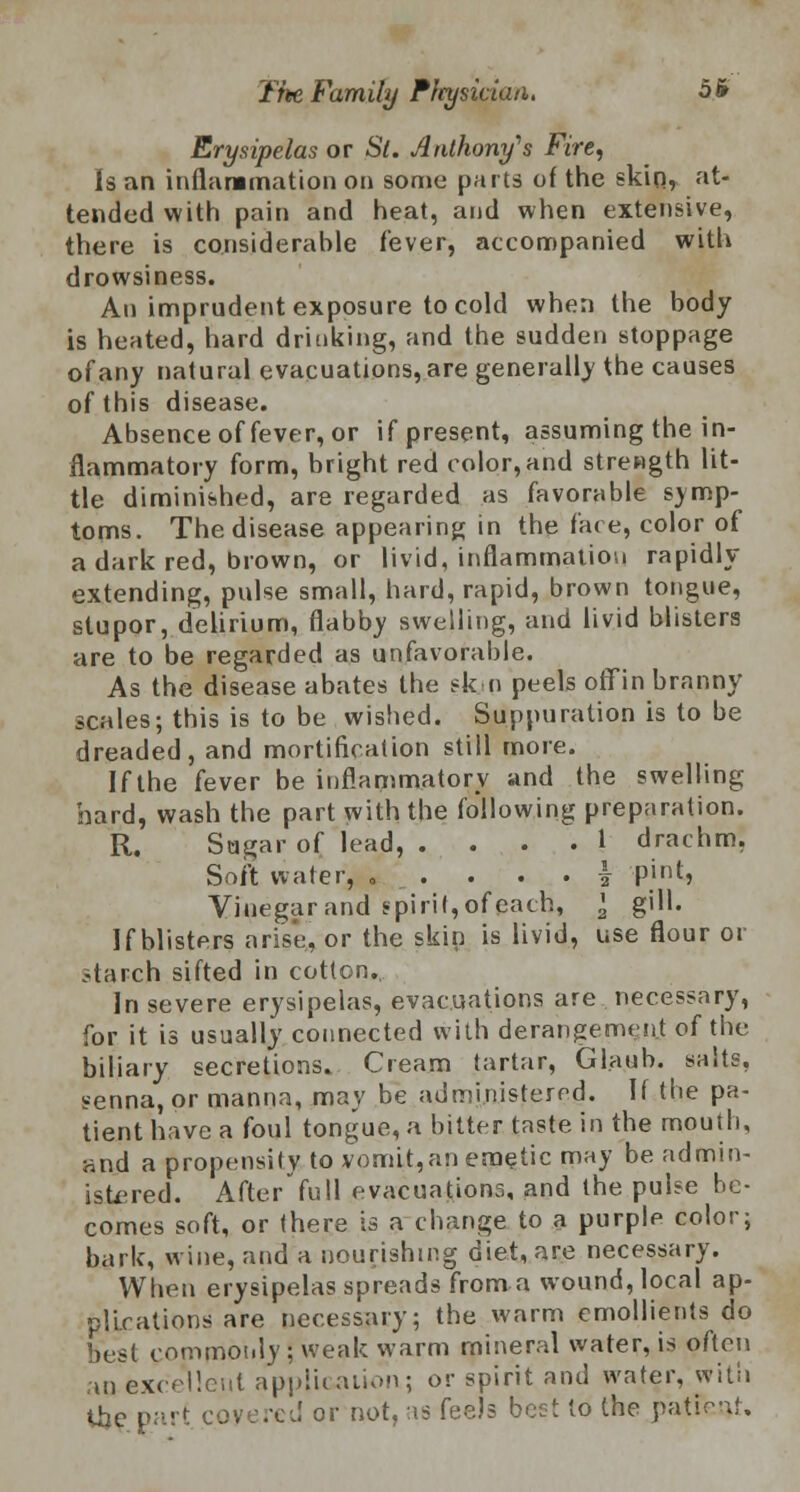 Erysipelas or St. Anthony's Fire, Is an inflammation on some parts of the skin, at- tended with pain and heat, and when extensive, there is considerable fever, accompanied with drowsiness. An imprudent exposure to cold when the hody is heated, hard drinking, and the sudden stoppage of any natural evacuations, are generally the causes of this disease. Absence of fever, or if present, assuming the in- flammatory form, bright red color,and strength lit- tle diminished, are regarded as favorable symp- toms. The disease appearing in the face, color of a dark red, brown, or livid, inflammation rapidly extending, pulse small, hard, rapid, brown tongue, stupor, delirium, flabby swelling, and livid blisters are to be regarded as unfavorable. As the disease abates the skm peels offin branny scales; this is to be wished. Suppuration is to be dreaded, and mortification still more. If the fever be inflammatory and the swelling hard, wash the part with the following preparation. R. Sugar of lead, .... 1 drachm, Soft water, . . . . . i pint, Vinegar and spirit, of each, \ gill. If blisters arise, or the skin is livid, use flour or starch sifted in cotton. In severe erysipelas, evacuations are necessary, for it is usually connected with derangement of the biliary secretions. Cream tartar, Glaub. salts, senna, or manna, may be administered. If the pa- tient have a foul tongue, a bitter taste in the mouth, and a propensity to vomit,an emetic may be admin- istered. After full evacuations, and the pulse be- comes soft, or there is a change to a purple color; bark, wine, and a nourishing diet, are necessary. When erysipelas spreads from a wound, local ap- plications are necessary; the warm emollients do best commonly ; weak warm mineral water, is often an excellent application.; or spirit and water, with the part coyered or not, as feels best to the patFcnt.