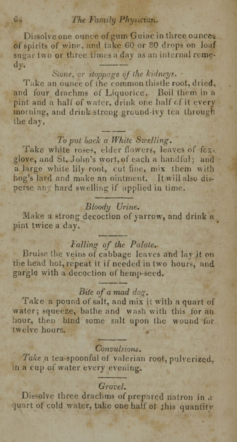 Dissolve one ounce of gum Guiac in three ounces of spirits of wine, and take 60 or 80 drops on loaf sugar two or three times a day as an internal reme- dy; Stone, or stoppage of (he kidneys. ■ Take an ounce of the common thistle root, dried, and four drachms of Liquorice. Boil them in a pint and a half of water, drink one half of it every morning, and drink strong ground-ivy tea through the day. To put back a White Szvelling. Take white roses, elder flowers, leaves of fox-. glove, and St. John's wort,of each a handful; and a large white lily root, cut fine, mix them with hog's lard and make an ointment. It will also dis- perse any hard swelling if applied in time. Bloody Urine. Make a strong decoction of yarrow, and drink a pint twice a day. Falling of the Palate. Bruise the veins of cabbage leaves and lay it on the head hot, repeat it if needed in two hours, and gargle with a decoction of hemp-seed. Bite of a mad dog. Take a pound of salt, and mix it with a quart of water; squeeze, bathe and wash with this for an hour, then bind some salt upon the wound for twelve hours. Convulsions. Take a tea-spoonful of valerian root, pulverized, in a cup of water every evening. Gravel. Dissolve three drachms of prepared natron in a quart ol cold water, take one hali'ol jhis quantitv