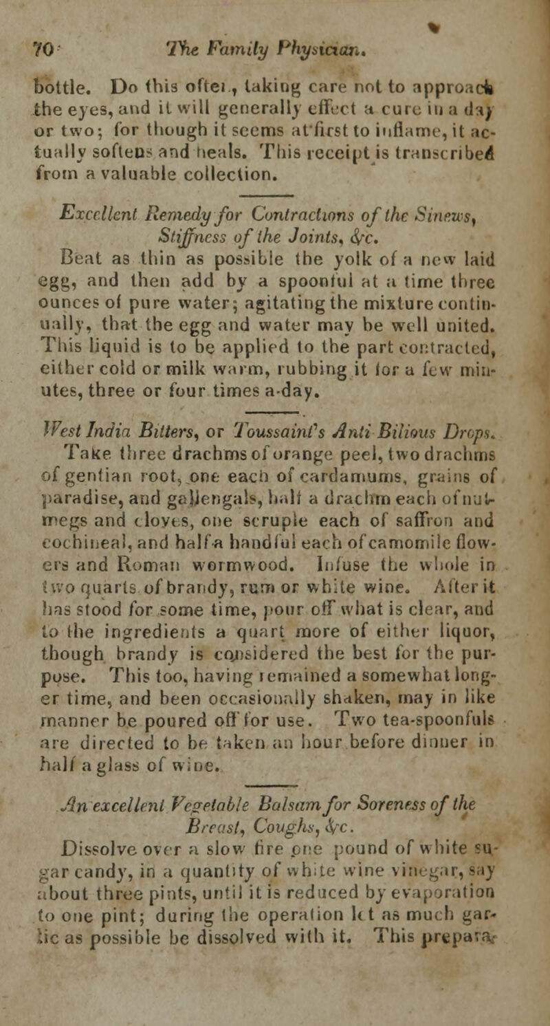 bottle. Do this oftei., taking care not to approach the eyes, and it will generally effect a cure in a da)' or two; for though it seems atfirst to inflame, it ac- tually softeus and deals. This receipt is transcribed from a valuable collection. Excellent Remedy for Contractions of the Sinews, Stiffness of the Joints, S/c. Beat as thin as possible the yolk of a new laid egg, and then add by a spoonful at a time three ounces of pure water; agitating the mixture contin- ually, that the egg and water may be well united. This liquid is to be applied to the part contracted, either cold or milk warm, rubbing it lor a few min- utes, three or four times a-day. West India Bitters, or ToussainPs AntiBilious Drops. Take three drachms of orange peel, two drachms of gentian root, .one each of cardamums, grains of paradise, arid gajjengals, halt a drachm each of nut- megs and cloves, one scruple each of saffron and cochineal, and halfa handful each of camomile flow- ers and Roman wormwood. Infuse the whole in tjvp quarts of brandy, rum or white wine. After it has stood for some time, pour oil what is clear, and to (he ingredients a quart more of either liquor, though brandy is considered the best for the pur- pose. This too, having lemained a somewhat long- er time, and been occasionally shaken, may in like manner be poured off'for use. Two tea-spoonfuls are directed to be taken an hour before dinner in half a glass of wine. Jin excellent Vegetable Balsam for Soreness of the Breast, Coughs, S/^c. Dissolve over a slow tire pee pound of white su- gar candy, in a quantity of white wine vinegar, say about three pints, until it is reduced by evaporation to one pint; during the operation U t as much gar- lie as possible be dissolved with it. This prepare