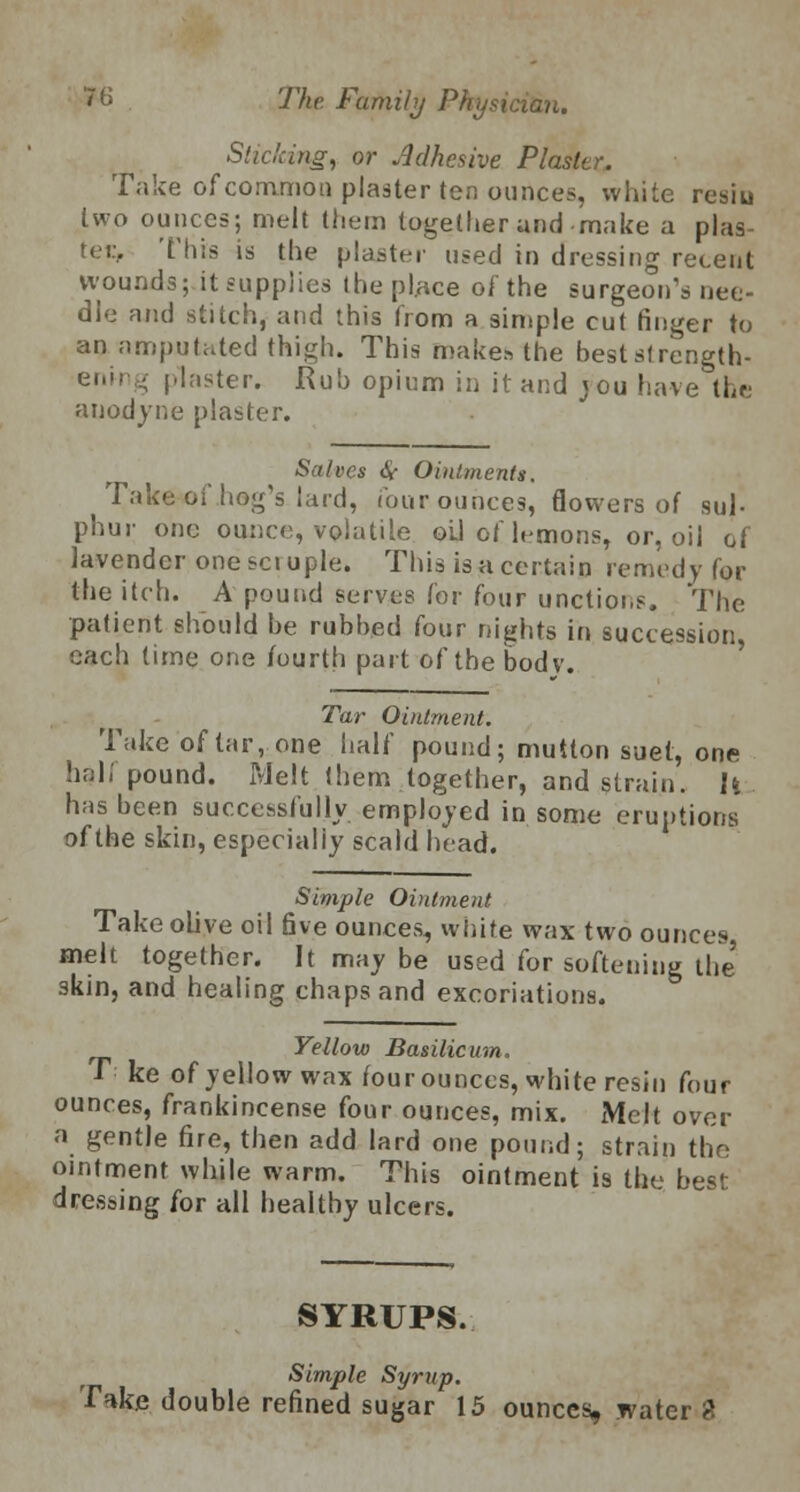 Slicking, or Adhesive Plaster. Take of common planter ten ounces, white resin two ounces; melt (hem together and make a plas- ter. This is the plaster used in dressing recent wounds; it supplies thepl.ace of the surgeon's nee- dle and stitch, and this from a simple cut finger to an amputated thigh. This makes the best strength- ening plaster. Rub opium in it and jou have the anodyne plaster. Salves (V Ointments. Take of hog's lard, four ounces, flowers of sul- phur one ounce, volatile oil of lemons, or, oil of lavender one set uple. This is a certain remedy for the itch. A pound serves for four unctions. The patient should he rubbed four nights in succession, each time one fourth part of tbebodv. Tar Ointment. Take of tar, one half pound; mutton suet, one hali pound. Melt them together, and strain. U has been successfully employed in some eruptions' of the skin, especially scald head. Simple Ointment Take olive oil five ounces, white wax two ounces melt together. It may be used for softening the 3kin, and healing chaps and excoriations. Yellow Basilicum. T ke of yellow wax four ounces, white resin four ounces, frankincense four ounces, mix. Melt over a gentle fire, then add lard one pound; strain the ointment while warm. This ointment is the best dressing for all healthy ulcers. SYRUPS. Simple Syrup. Take double refined sugar 15 ounces, water %