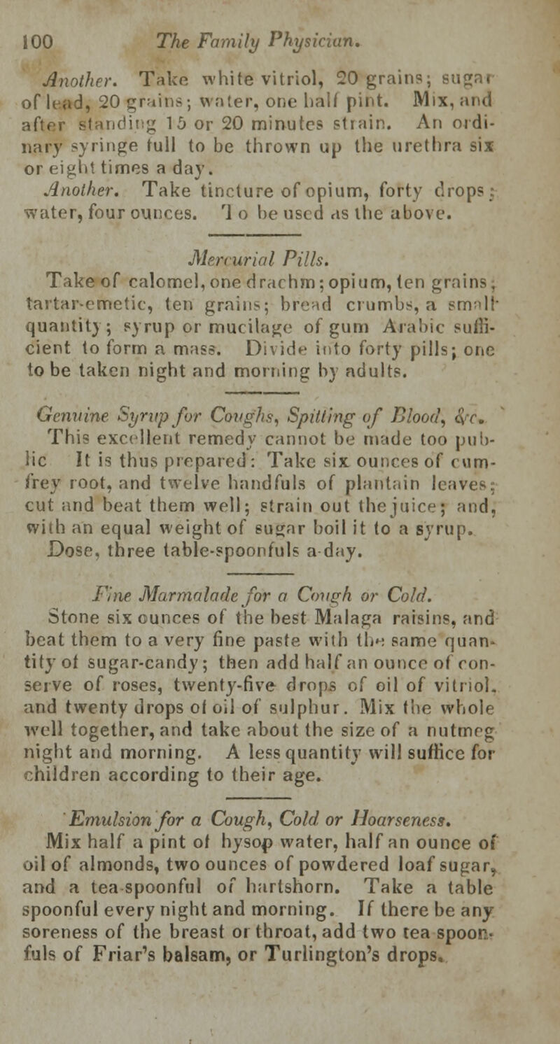 Another. Take white vitriol, 20 grains; sugar of lead, 20 grains; water, one half pint. Mix, and after standing 15 or 20 minutes strain. An ordi- nary syringe full to be thrown up the urethra six or eight times a day. Another. Take tincture of opium, forty drops: water, four ounces. '1 o he used as the above. Mercurial Pills. Take of calomel,one drachm;opium, ten grains, tartar-emetic, ten grains; bread crumbs, a srmll quantity; syrup or mucilage of gum Arabic suffi- cient to form a mass. Divide into forty pills; one to be taken night and morning by adults. Genuine Syrup for Coughs, Spitting of Blood, &rc* This excellent remedy cannot be made too pub- lic It is thus prepared: Take six ounces of com- frey root, and twelve hnndfuls of plantain leaves: cut and beat them well; strain out the juice; and, with an equal weight of suyar boil it to a syrup. Dose, three table-spoonfuls a day. Fine Marmalade for a Cough or Cold. Stone six ounces of the best Malaga raisins, and beat them to a very fine paste with thn same quan- tity ot sugar-candy; then add half an ounce of con- serve of roses, twenty-five drops of oil of vitriol. and twenty drops of oil of sulphur. Mix the whole well together, and take about the size of a nutmeg night and morning. A less quantity will suffice for children according to their age. ' Emulsion for a Cough, Cold or Hoarseness. Mix half a pint of hysop water, half an ounce of oil of almonds, two ounces of powdered loaf sugar, and a tea spoonful of hartshorn. Take a table spoonful every night and morning. If there be any soreness of the breast oi throat, add two tea spoon- fuls of Friar's balsam, or Turlington's drops.