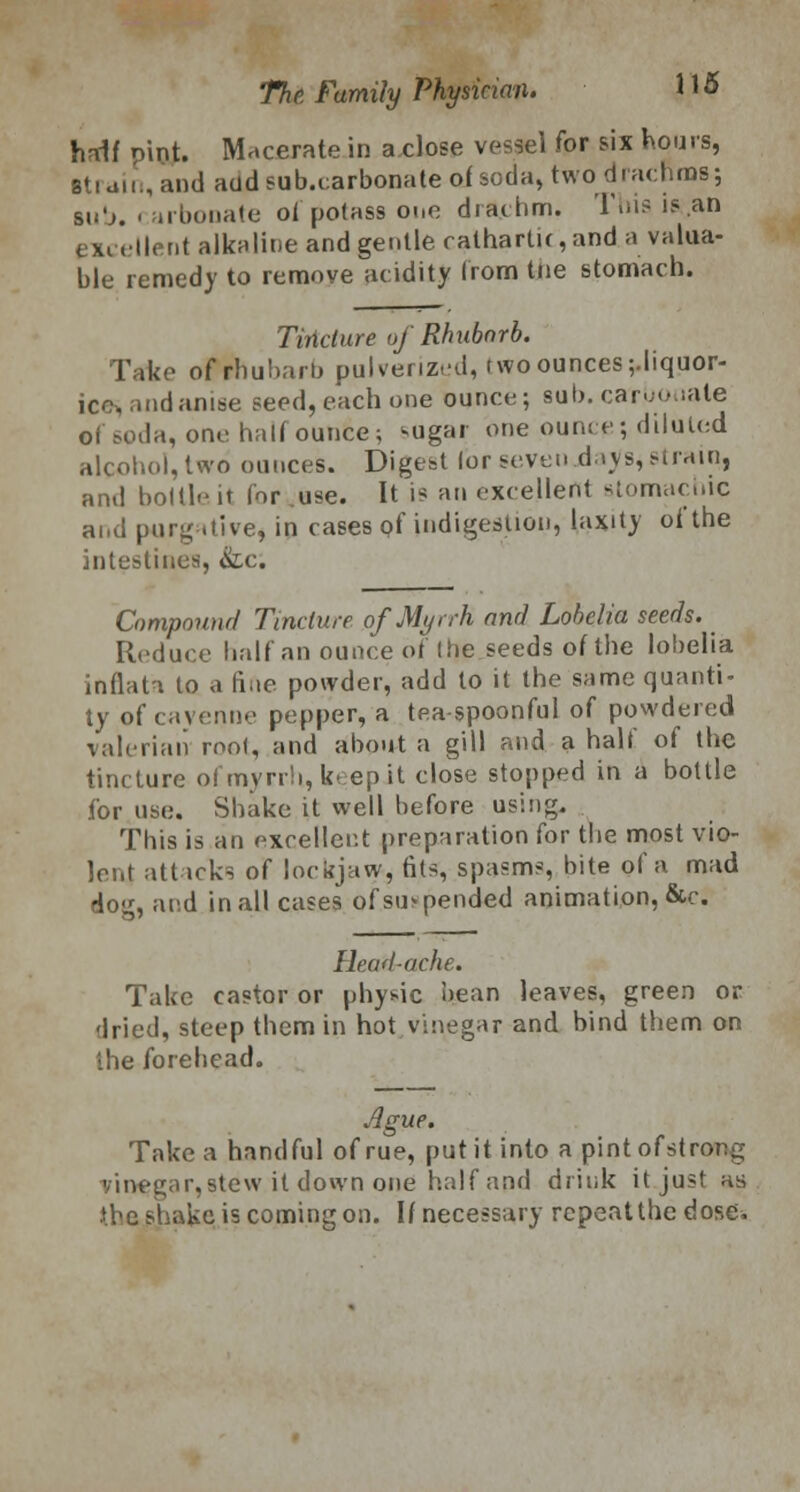 haif pint. Macerate in aclose vessel for six hours, strain, and aatfsub.carbonateoJ soda, two dracnms; sh'j. ■ arbonate ol potass one drachm. This is an excellent alkaline and gentle rathartK,and a valua- ble remedy to remove acidity from the stomach. Tiridure of Rhubarb. Take of rhubarb pulverized, two ounces ;.liquor- icc andanise seed, each one ounce; sub. carbonate of soda, one halt ounce; sugar one ounce; diluted alcohol, two ounces. Digest lor seven .days, strain, ami boltle it for use. It is an excellent stomachic and purgative* in cases of indigestion, laxity ot the intestines, &c. Compound Tincture of Myrrh and Lobelia seeds. • Reduce half an ounce of the seeds of the lobelia inflata to a fine powder, add to it the same quanti- ty of cayenne pepper, a tea spoonful of powdered valerian root, and about a gill and a half of the tincture of myrrh, k- ep it close stopped in a bottle for use. Shake it well before using. This is an excellent preparation for the most vio- lent attacks of lockjaw, fits, spasms, bite of a mad dog, and in all cases ofsu>pended animation, &c. Ihad-ache. Take castor or physic bean leaves, green or dried, steep them in hot vinegar and bind them on the forehead. Ague. Take a handful of rue, put it into a pintofstrong vinegar,atew.it down one half and drink it just as .the shake is coming on. If necessary repeatthedose.