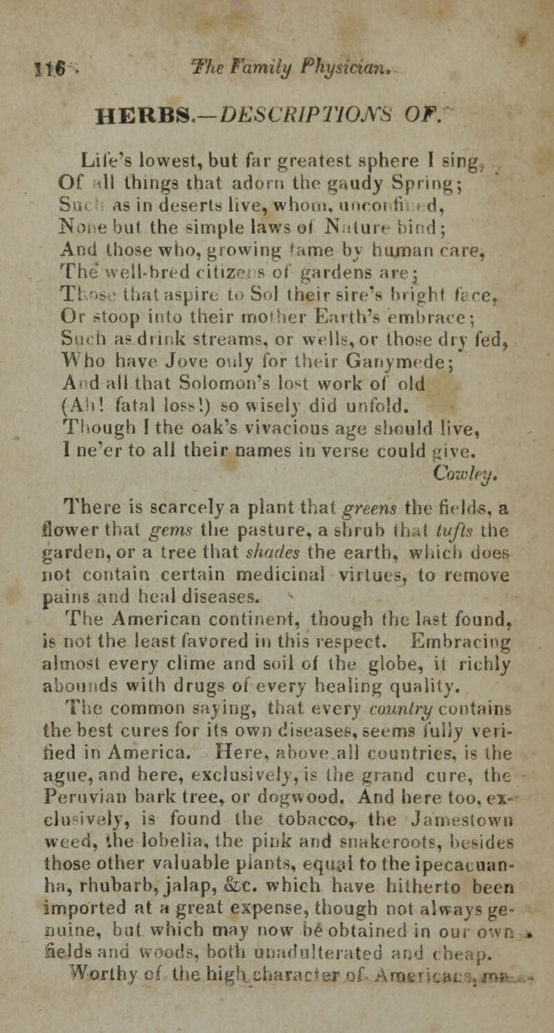 HERBS.— DESCRIPTIONS OF. Life's lowest, but far greatest sphere I sing, Of ill things that adorn tho gaudy Spring; Sui. as in deserts live, whom, unconfil < d, None but the simple laws ol Nature bind; And those who, growing 'ame by human rare, The well-bred citizej s of gardens are; Those that aspire to Sol their sire's bright fire, Or stoop into their mother Earth's embrace; Such as dunk streams, or wells,or those dry fed, Who have Jove only for their Ganymede; A'»d all that Solomon's lo^t work of old (Aii! fatal loss!) so wisely did unfold. Though I the oak's vivacious age should live, I ne'er to all their names in verse could give. Cowley. There is scarcely a plant that greens the fields, a flower that gems the pasture, a shrub that tufts the garden, or a tree that shades the earth, which does not contain certain medicinal virtues, to remove pains and heal diseases. The American continent, though the last found, is not the least favored in this respect. Embracing almost every clime and soil of the globe, it richly abounds with drugs of every healing quality. The common saying, that every country contains the best cures for its own diseases, seems fully veri- fied in America. Here, above all countries, is the ague, and here, exclusively, is the grand cure, the Peruvian bark tree, or dogwood. And here too. ex- clusively, is found the tobacco, the Jamestown weed, the lobelia, the pink and snakeroots, besides those other valuable plants, equal to the ipecacuan- ha, rhubarb, jalap, &,c. which have hitherto been imported at a great expense, though not always ge- nuine, but which may now be obtained in our own fields and woods, both unadulterated and cheap. Worthy cf the high character of AnaftN