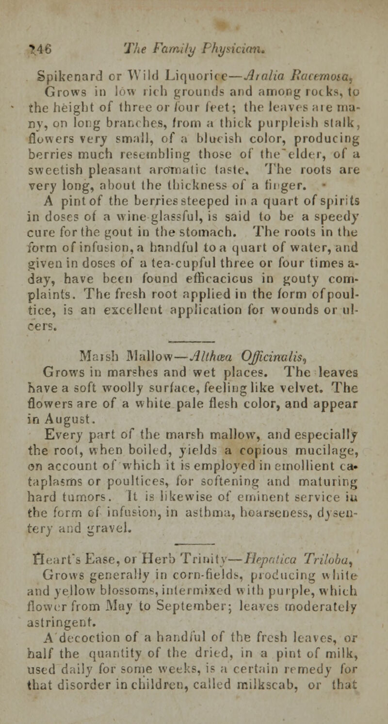 Spikenard cr Wild Liquorice—Alalia Racemosa, Grows in low rich grounds and among rocks, to the height of three or /our feet; the leaves are ma- ny, on long branches, from a thick purpleish stalk, flowers very small, of a blucish color, producing berries much resembling those of the'elder, of a sweetish pleasant aromatic taste. The roots are very long, about the thickness of a tiiger. A pint of the berries steeped in a quart of spirits in doses of a wine glassful, is said to be a speedy cure for the gout in the stomach. The roots in the form of infusion, a handful to a quart of water, and given in doses of a tea-cupful three or four times a- day, have been found efficacious in gouty com- plaints. The fresh root applied in the form ofpoul- tice, is an excellent application for wounds or ul- cers. Maish Mallow—Althaea Officinalis, Grows in marshes and wet places. The leaves have a soft woolly surface, feeling like velvet. The flowers are of a white pale flesh color, and appear in August. Every part of the marsh mallow, and especially the root, when boiled, yields a copious mucilage, on account of which it is employed in emollient ca» taplasms or poultices, for softening and maturing hard tumors. It is likewise of eminent service ia the form of infusion, in asthma, hoarseness, dysen- tery and gravel. Heart's Ease, or Herb Trinity—Flepatica Triloba, Grows generally in corn-fields, producing white and yellow blossoms, intermixed with purple, which flower from May to September; leaves moderately astringent. A decoction of a handful of the fresh leaves, or half the quantity of the dried, in a pint of milk, used daily for some weeks, is a certain remedy for that disorder in children, called milkscab, or that