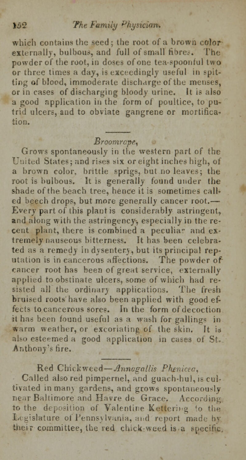 which contains the seed; the root of a brown color externally, bulbous, and full of small fibres. The powder of the root, in doses of one tea-spoonful two or three times a day, is exceedingly useful in spit- ting of blood, immoderate discharge of the menses, or in cases of discharging bloody urine. It is also a good application in the form of poultice, to pu- trid ulcers, and to obviate gangrene or mortifica- tion. Broomrcpe, Grows spontaneously in the western part of the United States; and rises six or eight inches high, of a brown color, brittle sprigs, but no leaves; the root is bulbous. It is generally found under the shade of the beach tree, hence it is sometimes call- ed beech drops, but more generally cancer root.— Every part of this plant is considerably astringent, and along with the astringency-, especially in the re- cent plant, there is combined a peculia and ex- tremely nauseous bitterness. It has been celebra- ted as a remedy in dysentery, but its principal rep- utation is in cancerous affections. The powder of cancer root has been of great service, externally applied to obstinate ulcers, some of which had re- sisted all the ordinary applications. The fresh bruised roots have also been applied with good ef- fects to cancerous sores. In the form of decoction it has been found useful as a wash for gallings in warm weather, or excoriating of the skin. It is also esteemed a good application in cases of St. Anthony's fire. Red Chick weed — Annvgallis Phtvicca, Called also red pimpernel, and guach-hul, is cul- tivated in man) gardens, and grows spontaneously near Baltimore and Havre de Grace. According to the deposition of Valentine Ketterieg to the legislature of Pennsylvania, and report made by their committee, the red chick-weed is.a specific.