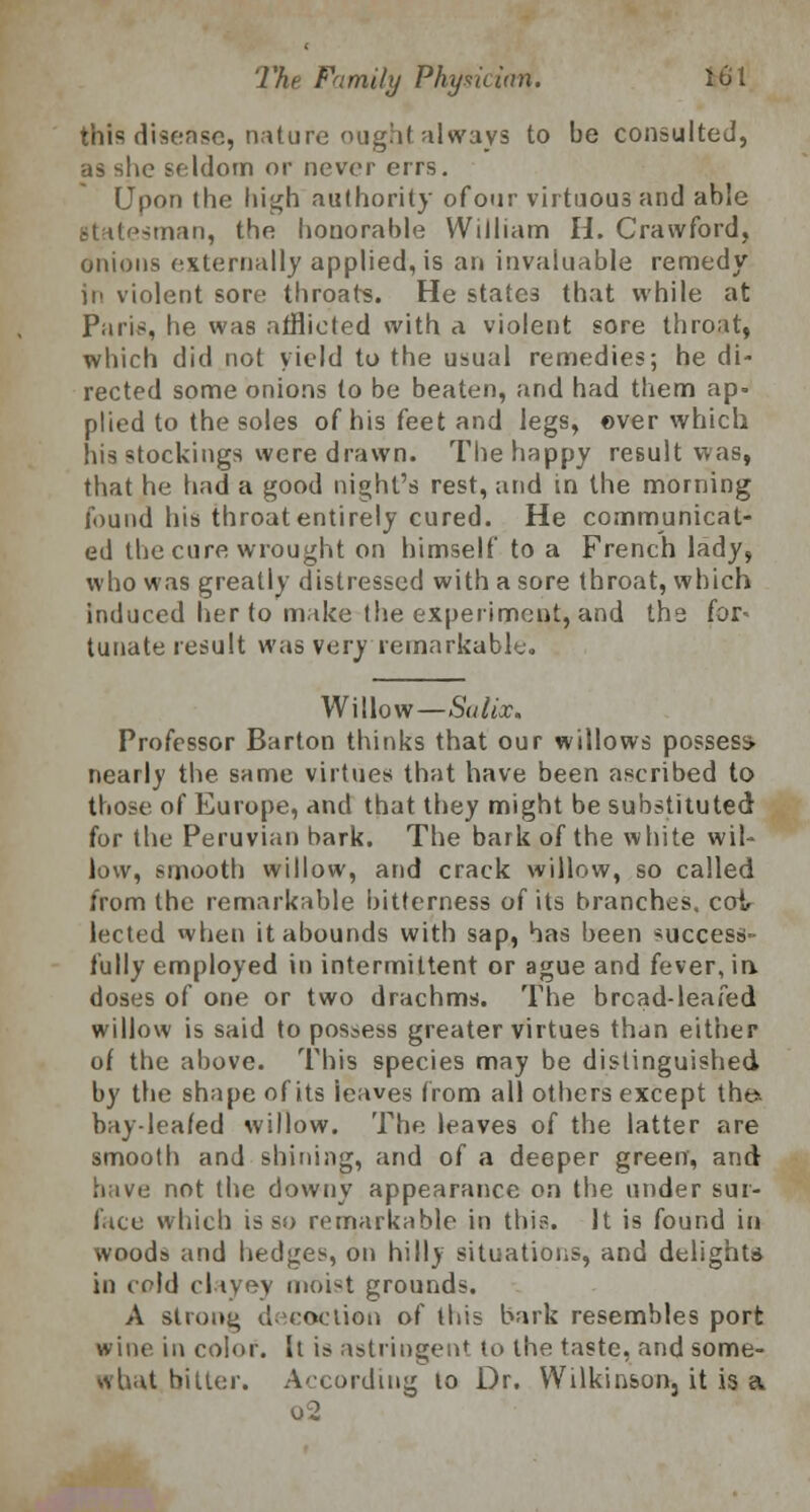 this disease, nature ought always to be consulted, as she seldom or never errs. Upon the high authority ofour virtuous and able -man, the honorable William H. Crawford, onions externally applied, is an invaluable remedy in violent sore throats. He states that while at Paris, lie was afflicted with a violent sore throat, which did not yield to the usual remedies; he di- rected some onions to be beaten, and had them ap- plied to the soles of his feet and legs, over which his stockings were drawn. The happy result was, that he had a good night's rest, and in the morning found his throat entirely cured. He communicat- ed the cure wrought on himself to a French lady, who was greatly distressed with a sore throat, which induced her to make the experiment, and thg for< tunate result was very remarkable. Willow—Sulix. Professor Barton thinks that our willows possess, nearly the same virtues that have been ascribed to those of Europe, and that they might be substituted for the Peruvian bark. The bark of the white wil- low, smooth willow, and crack willow, so called from the remarkable bitterness of its branches, coi lected when it abounds with sap, has been success fully employed in intermittent or ague and fever, in. doses of one or two drachms. The bread-leafed willow is said to possess greater virtues than either of the above. This species may be distinguished by the shape of its ieaves from all others except tht». bay-leafed willow. The leaves of the latter are smooth and shining, and of a deeper green, and have not the downy appearance on the under sur- face which is so remarkable in this. It is found in woods and hedges, on hilly situations, and delight* in cold clayey moist grounds. A strong decoction of this bark resembles port wine in color. It is astringent to the taste, and some- what bitter. According to Dr. Wilkinson, it is a o2