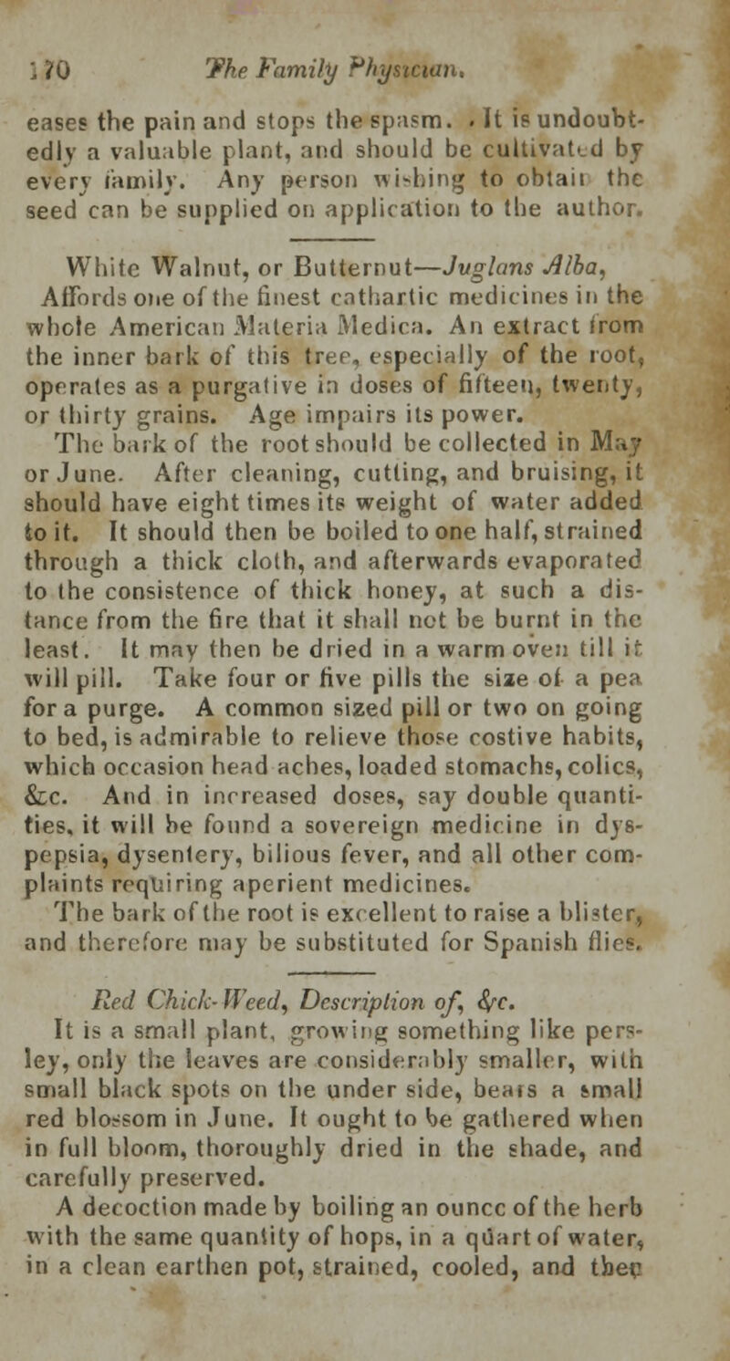 eases the pain and stops the spasm. . It is undoubt- edly a valuable plant, and should be cultivated by every family. Any person wishing to obtaii the seed can be supplied on application to the author. White Walnut, or Butternut—Juglans Alba, Affords one of the finest cathartic medicines in the whole American Materia Medica. An extract irom the inner bark of this tree, especially of the root, operates as a purgative in doses of fifteen, twenty, or thirty grains. Age impairs its power. The bark of the root should be collected in May or June. After cleaning, cutting, and bruising, it should have eight times its weight of water added to it. It should then be boiled to one half, strained through a thick cloth, and afterwards evaporated to the consistence of thick honey, at such a dis- tance from the fire that it shall net be burnt in the least. It may then be dried in a warm oven till it will pill. Take four or rive pills the size of a pea for a purge. A common sized pill or two on going to bed, is admirable to relieve those costive habits, which occasion head aches, loaded stomachs, colics, &c. And in increased doses, say double quanti- ties, it will be found a sovereign medicine in dys- pepsia, dysentery, bilious fever, and all other com- plaints requiring aperient medicines. The bark of the root is excellent to raise a blister, and therefore may be substituted for Spanish flies. Red Chick- Weed, Description of, fye. It is a small plant, growing something like pers- ley, only the leaves are considerably smaller, with small black spots on the under side, bears a small red blossom in June. It ought to be gathered when in full bloom, thoroughly dried in the shade, and carefully preserved. A decoction made by boiling an ounce of the herb with the same quantity of hops, in a quart of water, in a clean earthen pot, strained, cooled, and tberj