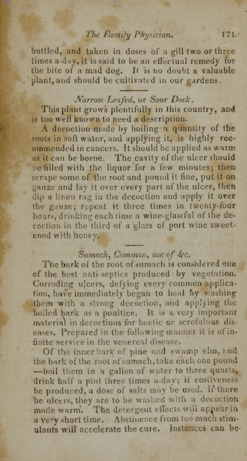 bottled, and taken in doses of a gill two or three limes a-d.iy, it is said to be an effectual remedy for the bite of a mad dog. It is no doubt a valuable plant, and should be cultivated in our gardens. Narrow-Leafed, or Sour Dock. This plant grows plentifully in this country, and is too well known to need a description. A decoction rnnde by boiling a quantity of the roots in soft water, and applying it, is highly rec- ommended in cancers. It should be applied as warm as it can be borne. The cavity of the ulcer should ie tilled with the liquor for a few minutes; then scrape some of the root and pound it fine, put it on gauze and lay it over every part of the ulcer, then dip a linen rag in the decoction and apply it over the gauze; repeat it three times in twenty-four hours, drinking each time a wine-glastful of the de- coction in the third of a glass of port wine sweet- ened with honey. Sumach, Common, use of fyc, The bark of the root of sumach is considered one of the best antiseptics produced by vegetation. Corroding ulcers, defying every common applica- tion, have immediately began to heal by washing them with a strong decoction, and applying the boiled bark as a poultice. It is a very important material in decoctions for hectic or scrofulous dis- eases. Prepared in the following manner it is of in- finite service in the venereal disease. Of the inner bark of pine and swamp elm, ?.nd the bark of the root of sumach, take each one pound —boil them in a gallon of water to three quarts, drink half a pint three times a-day; if cosliveness be produced, a dose of salts may be used. If there be ulcers, they are to be washed with a decoction made warm*. The detergent effects will appear in a ve-y short time. Abstinence from too much stim- ulants wilt accelerate the cure. Instances can be